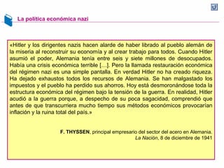 La política económica nazi
«Hitler y los dirigentes nazis hacen alarde de haber librado al pueblo alemán de
la miseria al reconstruir su economía y al crear trabajo para todos. Cuando Hitler
asumió el poder, Alemania tenía entre seis y siete millones de desocupados.
Había una crisis económica terrible […]. Pero la llamada restauración económica
del régimen nazi es una simple pantalla. En verdad Hitler no ha creado riqueza.
Ha dejado exhaustos todos los recursos de Alemania. Se han malgastado los
impuestos y el pueblo ha perdido sus ahorros. Hoy está desmoronándose toda la
estructura económica del régimen bajo la tensión de la guerra. En realidad, Hitler
acudió a la guerra porque, a despecho de su poca sagacidad, comprendió que
antes de que transcurriera mucho tiempo sus métodos económicos provocarían
inflación y la ruina total del país.»
F. THYSSEN, principal empresario del sector del acero en Alemania.
La Nación, 8 de diciembre de 1941
 