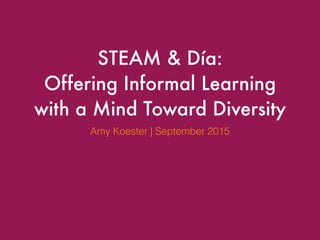 STEAM & Día:
Offering Informal Learning
with a Mind Toward Diversity
Amy Koester | September 2015
 
