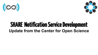 SHARE NotificationServiceDevelopment
Update from the Center for Open Science
 