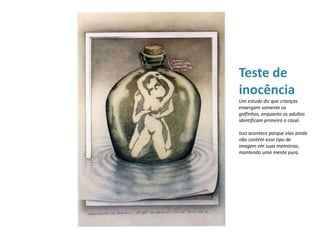 Teste de
inocência
Um estudo diz que crianças
enxergam somente os
golfinhos, enquanto os adultos
identificam primeiro o casal.
Isso acontece porque elas ainda
não contém esse tipo de
imagem em suas memórias,
mantendo uma mente pura.
 