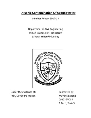 Arsenic Contamination Of Groundwater
                  Seminar Report 2012-13


               Department of Civil Engineering
                Indian Institute of Technology
                  Banaras Hindu University




Under the guidance of:                     Submitted by:
Prof. Devendra Mohan                       Mayank Saxena
                                           09103EN008
                                           B.Tech, Part-IV
 