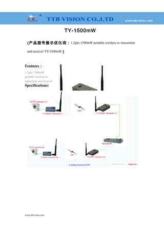 TY-1500mW
(产品型号展示优化词：1.2ghz 1500mW portable wireless av transmitter
and receiver TY-1500mW )
Features：
1.2ghz 1500mW
portable wireless av
transmitter and receiver
Specifications:
www.ttbvision.com
Model TY-1500mW
Voltage DC 12V
Current 400mA
Frequency 983-1280MHz
Number of channels 15CH
Transmit Power 1500mW
Video Output 1 Vp-p(FM)
Audio Output 1 Vp-p(FM)
Audio Carrier Ware 5.5M 6.0M
Distance (Open environment) 700-1000m
Overall Configuration Transmitter, receiver, video cable, power supply, antenna
Temperature -20℃～+50℃
Transmitter Weight 105g
Receiver Weight 120g
Overall Weight 800g
Dimensions (L * W * H) Transmitter:80*50*18mm Receiver: 116*80*21mm
Box size (L * W * H) 245*160*65mm
 