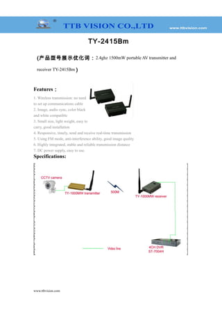 TY-2415Bm
(产品型号展示优化词：2.4ghz 1500mW portable AV transmitter and
receiver TY-2415Bm )
Features：
1. Wireless transmission: no need
to set up communications cable
2. Image, audio sync, color black
and white compatible
3. Small size, light weight, easy to
carry, good installation
4. Responsive, timely, send and receive real-time transmission
5. Using FM mode, anti-interference ability, good image quality
6. Highly integrated, stable and reliable transmission distance
7. DC power supply, easy to use.
Specifications:
www.ttbvision.com
Model TY-2415Bm
Voltage DC 12V
Current 400mA
Frequency 2370-2510MHz
Number of channels 8CH
Transmit Power 1500mW
Video Output 1 Vp-p(FM)
Audio Output 1 Vp-p(FM)
Audio Carrier Ware 5.5M 6.0M
Distance (Open environment) 700-1000m
Overall Configuration Transmitter, receiver, video cable, power supply, antenna
Temperature -20℃～+50℃
Transmitter Weight 105g
Receiver Weight 120g
Overall Weight 770g
Dimensions (L * W * H) Transmitter:80*50*18mm Receiver: 116*80*21mm
Box size (L * W * H) 245*160*65mm
 