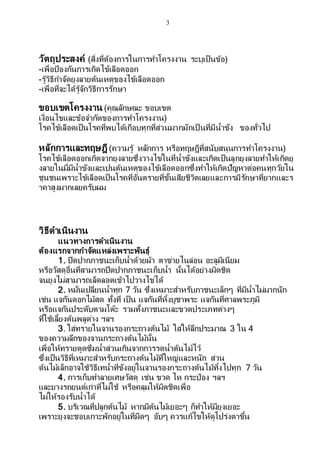 3
วัตถุประสงค์ (สิ่งที่ต้องการในการทาโครงงาน ระบุเป็นข้อ)
-เพื่อป้องกันการเกิดไข้เลือดออก
-รู้วิธีกาจัดยุงลายต้นเหตุของไข้เลือดออก
-เพื่อที่จะได้รู้จักวิธีการรักษา
ขอบเขตโครงงาน (คุณลักษณะ ขอบเขต
เงื่อนไขและข้อจากัดของการทาโครงงาน)
โรคไข้เลือดเป็นโรคที่พบได้เกือบทุกที่ส่วนมากมักเป็ นที่มีน้าขัง ของทั่วไป
หลักการและทฤษฎี (ความรู้ หลักการ หรือทฤษฎีที่สนับสนุนการทาโครงงาน)
โรคไข้เลือดออกเกิดจากยุงลายซึ่งวางไข่ในที่น้าขังและเกิดเป็นลูกยุงลายทาให้เกิดยุ
งลายในมี่มีน้าขังและเปนต้นเหตุของไข้เลือดออกซึ่งทาให้เกิดปัญหาต่อคนทุกวัยใน
ชุนชนเพราะไข้เลือดเป็นโรคที่อันตรายที่ขั้นเสียชีวิตเลยและการมีรักษาที่ยากและร
าคาสูงมากเลยครับผม
วิธีดาเนินงาน
แนวทางการดาเนินงาน
ต้องแรกจากกาจัดแหล่งเพราะพันธุ์
1. ปิดปากภาชนะเก็บน้าด้วยผ้า ตาข่ายไนล่อน อะลูมิเนียม
หรือวัสดุอื่นที่สามารถปิดปากภาชนะเก็บน้า นั้นได้อย่างมิดชิด
จนยุงไม่สามารถเล็ดลอดเข้าไปวางไข่ได้
2. หมั่นเปลี่ยนน้าทุก 7 วัน ซึ่งเหมาะสาหรับภาชนะเล็กๆ ที่มีน้าไม่มากนัก
เช่น แจกันดอกไม้สด ทั้งที่ เป็น แจกันที่หิ้งบูชาพระ แจกันที่ศาลพระภูมิ
หรือแจกันประดับตามโต๊ะ รวมทั้งภาชนะและขวดประเภทต่างๆ
ที่ใช้เลี้ยงต้นพลูด่าง ฯลฯ
3. ใส่ทรายในจานรองกระถางต้นไม้ ใส่ให้ลึกประมาณ 3 ใน 4
ของความลึกของจานกระถางต้นไม้นั้น
เพื่อให้ทรายดูดซึมน้าส่วนเกินจากการรดน้าต้นไม้ไว้
ซึ่งเป็นวิธีที่เหมาะสาหรับกระถางต้นไม้ที่ใหญ่และหนัก ส่วน
ต้นไม้เล็กอาจใช้วิธีเทน้าที่ขังอยู่ในจานรองกระถางต้นไม้ทิ้งไปทุก 7 วัน
4. การเก็บทาลายเศษวัสดุ เช่น ขวด ไห กระป๋อง ฯลฯ
และยางรถยนต์เก่าที่ไม่ใช้ หรือคลุมให้มิดชิดเพื่อ
ไม่ให้รองรับน้าได้
5. บริเวณที่ปลูกต้นไม้ หากมีต้นไม้เยอะๆ ก็ทาให้มียุงเยอะ
เพราะยุงจะชอบเกาะพักอยู่ในที่มืดๆ อับๆ ควรแก้ไขให้ดูโปร่งตาขึ้น
 