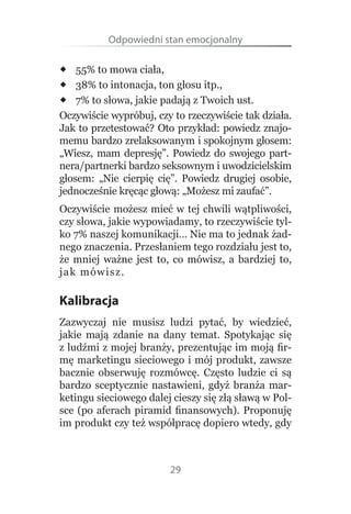 Odpowiedni stan emocjonalny

 55% to mowa ciała,
 38% to intonacja, ton głosu itp.,
 7% to słowa, jakie padają z Twoich ust.
Oczywiście wypróbuj, czy to rzeczywiście tak działa. 
Jak to przetestować? Oto przykład: powiedz znajo-
memu bardzo zrelaksowanym i spokojnym głosem: 
„Wiesz,  mam  depresję”.  Powiedz  do  swojego  part-
nera/partnerki bardzo seksownym i uwodzicielskim 
głosem:  „Nie  cierpię  cię”.  Powiedz  drugiej  osobie, 
jednocześnie kręcąc głową: „Możesz mi zaufać”.
Oczywiście możesz mieć w tej chwili wątpliwości, 
czy słowa, jakie wypowiadamy, to rzeczywiście tyl-
ko 7% naszej komunikacji… Nie ma to jednak żad-
nego znaczenia. Przesłaniem tego rozdziału jest to, 
że  mniej  ważne  jest  to,  co  mówisz,  a  bardziej  to, 
ja k  mówis z.

Kalibracja
Zazwyczaj  nie  musisz  ludzi  pytać,  by  wiedzieć, 
jakie  mają  zdanie  na  dany  temat.  Spotykając  się 
z ludźmi z mojej branży, prezentując im moją fir-
mę marketingu sieciowego i mój produkt, zawsze 
bacznie  obserwuję  rozmówcę.  Często  ludzie  ci  są 
bardzo  sceptycznie  nastawieni,  gdyż  branża  mar-
ketingu sieciowego dalej cieszy się złą sławą w Pol-
sce  (po  aferach  piramid  finansowych).  Proponuję 
im produkt czy też współpracę dopiero wtedy, gdy 



                           29
 