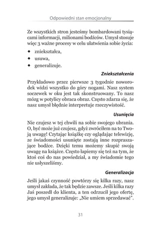 Odpowiedni stan emocjonalny

Ze wszystkich stron jesteśmy bombardowani tysią-
cami informacji, milionami bodźców. Umysł stosuje 
więc 3 ważne procesy w celu ułatwienia sobie życia:
 zniekształca,
 usuwa,
 generalizuje.
                                         Zniekształcenia
Przykładowo  przez  pierwsze  3  tygodnie  noworo-
dek  widzi  wszystko  do  góry  nogami.  Nasz  system 
soczewek  w  oku  jest  tak  skonstruowany.  To  nasz 
mózg w potylicy obraca obraz. Często zdarza się, że 
nasz umysł błędnie interpretuje rzeczywistość.
                                                Usunięcia
Nie czujesz w tej chwili na sobie swojego ubrania. 
O, być może już czujesz, gdyż zwróciłem na to Two-
ją uwagę! Czytając książkę czy oglądając telewizję, 
ze  świadomości  usunięte  zostają  inne  rozprasza-
jące  bodźce.  Dzięki  temu  możemy  skupić  swoją 
uwagę na książce. Często łapiemy się też na tym, że 
ktoś  coś  do  nas  powiedział,  a  my  świadomie  tego 
nie usłyszeliśmy.
                                           Generalizacja
Jeśli jakaś czynność powtórzy się kilka razy, nasz 
umysł zakłada, że tak będzie zawsze. Jeśli kilka razy 
Jaś  poszedł  do  klienta,  a  ten  odrzucił  jego  ofertę, 
jego umysł generalizuje: „Nie umiem sprzedawać”. 


                            31
 