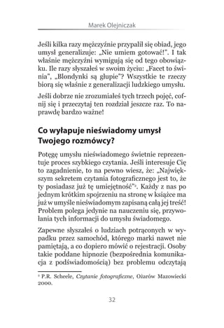 Marek Olejniczak

Jeśli kilka razy mężczyźnie przypalił się obiad, jego 
umysł  generalizuje:  „Nie  umiem  gotować!”.  I  tak 
właśnie mężczyźni wymigują się od tego obowiąz-
ku. Ile razy słyszałeś w swoim życiu: „Facet to świ-
nia”,  „Blondynki  są  głupie”?  Wszystkie  te  rzeczy 
biorą się właśnie z generalizacji ludzkiego umysłu.
Jeśli dobrze nie zrozumiałeś tych trzech pojęć, cof-
nij się i przeczytaj ten rozdział jeszcze raz. To na-
prawdę bardzo ważne!

Co wyłapuje nieświadomy umysł
Twojego rozmówcy?
Potęgę umysłu nieświadomego świetnie reprezen-
tuje proces szybkiego czytania. Jeśli interesuje Cię 
to  zagadnienie,  to  na  pewno  wiesz,  że:  „Najwięk-
szym sekretem czytania fotograficznego jest to, że 
ty  posiadasz  już  tę  umiejętność”2.  Każdy  z  nas  po 
jednym krótkim spojrzeniu na stronę w książce ma 
już w umyśle nieświadomym zapisaną całą jej treść! 
Problem polega jedynie na nauczeniu się, przywo-
łania tych informacji do umysłu świadomego.
Zapewne  słyszałeś  o  ludziach  potrąconych  w  wy-
padku  przez  samochód,  którego  marki  nawet  nie 
pamiętają, a co dopiero mówić o rejestracji. Osoby 
takie poddane hipnozie (bezpośrednia komunika-
cja  z  podświadomością)  bez  problemu  odczytają 

 P.R.  Scheele,  Czytanie fotograficzne,  Ożarów  Mazowiecki 
2 

2000.


                            32
 