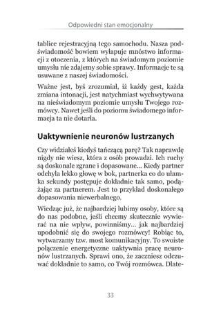 Odpowiedni stan emocjonalny

tablice rejestracyjną tego samochodu. Nasza pod-
świadomość  bowiem wyłapuje mnóstwo informa-
cji z otoczenia, z których na świadomym poziomie 
umysłu nie zdajemy sobie sprawy. Informacje te są 
usuwane z naszej świadomości.
Ważne  jest,  byś  zrozumiał,  iż  każdy  gest,  każda 
zmiana intonacji, jest natychmiast wychwytywana 
na nieświadomym poziomie umysłu Twojego roz-
mówcy. Nawet jeśli do poziomu świadomego infor-
macja ta nie dotarła.

Uaktywnienie neuronów lustrzanych
Czy widziałeś kiedyś tańczącą parę? Tak naprawdę 
nigdy nie wiesz, która z osób prowadzi. Ich ruchy 
są doskonale zgrane i dopasowane… Kiedy partner 
odchyla lekko głowę w bok, partnerka co do ułam-
ka  sekundy  postępuje  dokładnie  tak  samo,  podą-
żając  za  partnerem.  Jest  to  przykład  doskonałego 
dopasowania niewerbalnego.
Wiedząc już, że najbardziej lubimy osoby, które są 
do  nas  podobne,  jeśli  chcemy  skutecznie  wywie-
rać  na  nie  wpływ,  powinniśmy…  jak  najbardziej 
upodobnić  się  do  swojego  rozmówcy!  Robiąc  to, 
wytwarzamy tzw. most komunikacyjny. To swoiste 
połączenie  energetyczne  uaktywnia  pracę  neuro-
nów lustrzanych. Sprawi ono, że zaczniesz odczu-
wać dokładnie to samo, co Twój rozmówca. Dlate-



                         33
 