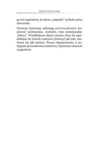 Marek Olejniczak

go też napisałem, że słowo „empatia” zyskało nowe 
znaczenie.
Neurony  lustrzane  nakazują  nieświad o m i e   ko-
piować  zachowania,  wartości,  stan  emocjonalny 
„lidera”. Przykładowo dzieci zawsze chcą się upo-
dabniać do swoich rodziców (ćwiczyć jak tata, ma-
lować  się  jak  mama).  Proces  dopasowania,  a  na-
stępnie prowadzenia rozmówcy, będziemy nazywać 
rapportem.
 