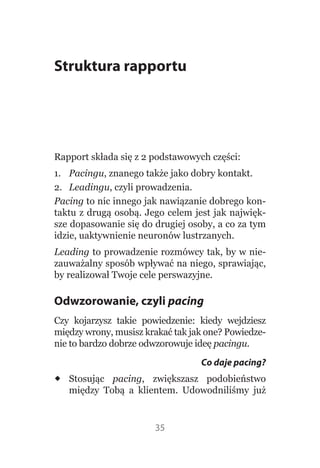 Struktura rapportu




Rapport składa się z 2 podstawowych części:
1.  Pacingu, znanego także jako dobry kontakt.
2.  Leadingu, czyli prowadzenia.
Pacing to nic innego jak nawiązanie dobrego kon-
taktu z drugą osobą. Jego celem jest jak najwięk-
sze dopasowanie się do drugiej osoby, a co za tym 
idzie, uaktywnienie neuronów lustrzanych.
Leading to prowadzenie rozmówcy tak, by w nie-
zauważalny sposób wpływać na niego, sprawiając, 
by realizował Twoje cele perswazyjne.

Odwzorowanie, czyli pacing
Czy  kojarzysz  takie  powiedzenie:  kiedy  wejdziesz 
między wrony, musisz krakać tak jak one? Powiedze-
nie to bardzo dobrze odwzorowuje ideę pacingu.
                                     Co daje pacing?
 Stosując  pacing,  zwiększasz  podobieństwo 
  między  Tobą  a  klientem.  Udowodniliśmy  już 


                         35
 