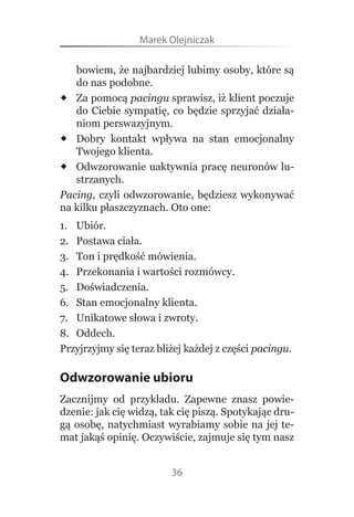 Marek Olejniczak

   bowiem, że najbardziej lubimy osoby, które są 
   do nas podobne.
 Za pomocą  pacingu sprawisz, iż klient poczuje 
   do  Ciebie  sympatię,  co  będzie  sprzyjać  działa-
   niom perswazyjnym.
 Dobry  kontakt  wpływa  na  stan  emocjonalny 
   Twojego klienta.
 Odwzorowanie uaktywnia pracę neuronów lu-
   strzanych.
Pacing,  czyli  odwzorowanie,  będziesz  wykonywać 
na kilku płaszczyznach. Oto one:
1.  Ubiór.
2.  Postawa ciała.
3.  Ton i prędkość mówienia.
4.  Przekonania i wartości rozmówcy.
5.  Doświadczenia.
6.  Stan emocjonalny klienta.
7.  Unikatowe słowa i zwroty.
8.  Oddech.
Przyjrzyjmy się teraz bliżej każdej z części pacingu.

Odwzorowanie ubioru
Zacznijmy  od  przykładu.  Zapewne  znasz  powie-
dzenie: jak cię widzą, tak cię piszą. Spotykając dru-
gą osobę, natychmiast wyrabiamy sobie na jej te-
mat jakąś opinię. Oczywiście, zajmuje się tym nasz 


                         36
 