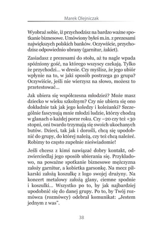 Marek Olejniczak

Wyobraź sobie, iż przychodzisz na bardzo ważne spo-
tkanie biznesowe. Umówiony byłeś m.in. z prezesami 
największych polskich banków. Oczywiście, przycho-
dzisz odpowiednio ubrany (garnitur, żakiet).
Zasiadasz z prezesami do stołu, aż tu nagle wpada 
spóźniony gość, na którego wszyscy czekają. Tylko 
że przychodzi… w dresie. Czy myślisz, że jego ubiór 
wpłynie na to, w jaki sposób postrzega go grupa? 
Oczywiście, jeśli nie wierzysz na słowo, możesz to 
przetestować…
Jak ubiera się współczesna młodzież? Może masz 
dziecko w wieku szkolnym? Czy nie ubiera się ono 
dokładnie tak jak jego koledzy i koleżanki? Szcze-
gólnie fascynują mnie młodzi ludzie, którzy chodzą 
w glanach o każdej porze roku. Czy –20 czy też +30 
stopni, oni twardo trzymają się swoich ukochanych 
butów.  Dzieci,  tak  jak  i  dorośli,  chcą  się  upodob-
nić do grupy, do której należą, czy też chcą należeć. 
Robimy to często zupełnie nieświadomie!
Jeśli  chcesz  z  kimś  nawiązać  dobry  kontakt,  od-
zwierciedlaj jego sposób ubierania się. Przykłado-
wo,  na  poważne  spotkanie  biznesowe  mężczyzna 
założy garnitur, a kobietka garsonkę. Na mecz pił-
karski  założą  koszulkę  z  logo  swojej  drużyny.  Na 
koncert  metalowy  założą  glany,  ciemne  spodnie 
i  koszulki…  Wszystko  po  to,  by  jak  najbardziej 
upodobnić się do danej grupy. Po to, by Twój roz-
mówca  (rozmówcy)  odebrał  komunikat:  „Jestem 
jednym z was”.

                           38
 