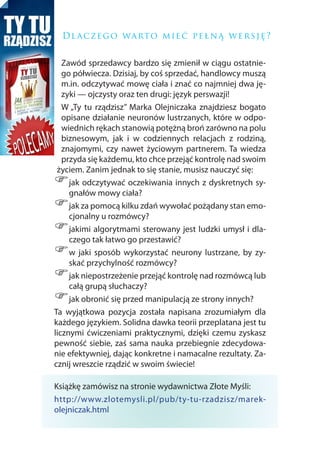 D l a c z e g o wa rto m i e ć p e ł n ą w e r s j ę ?


   Zawód sprzedawcy bardzo się zmienił w ciągu ostatnie-
   go półwiecza. Dzisiaj, by coś sprzedać, handlowcy muszą
   m.in. odczytywać mowę ciała i znać co najmniej dwa ję-
   zyki — ojczysty oraz ten drugi: język perswazji!
   W „Ty tu rządzisz” Marka Olejniczaka znajdziesz bogato
   opisane działanie neuronów lustrzanych, które w odpo-
   wiednich rękach stanowią potężną broń zarówno na polu
   biznesowym, jak i w codziennych relacjach z rodziną,
   znajomymi, czy nawet życiowym partnerem. Ta wiedza
   przyda się każdemu, kto chce przejąć kontrolę nad swoim
 życiem. Zanim jednak to się stanie, musisz nauczyć się:
)    jak odczytywać oczekiwania innych z dyskretnych sy-
     gnałów mowy ciała?
)    jak za pomocą kilku zdań wywołać pożądany stan emo-
     cjonalny u rozmówcy?
)    jakimi algorytmami sterowany jest ludzki umysł i dla-
     czego tak łatwo go przestawić?
)    w jaki sposób wykorzystać neurony lustrzane, by zy-
     skać przychylność rozmówcy?
)    jak niepostrzeżenie przejąć kontrolę nad rozmówcą lub
     całą grupą słuchaczy?
)    jak obronić się przed manipulacją ze strony innych?
Ta wyjątkowa pozycja została napisana zrozumiałym dla
każdego językiem. Solidna dawka teorii przeplatana jest tu
licznymi ćwiczeniami praktycznymi, dzięki czemu zyskasz
pewność siebie, zaś sama nauka przebiegnie zdecydowa-
nie efektywniej, dając konkretne i namacalne rezultaty. Za-
cznij wreszcie rządzić w swoim świecie!

Książkę zamówisz na stronie wydawnictwa Złote Myśli:
http://www.zlotemysli.pl/pub/ty-tu-rzadzisz/marek-
olejniczak.html
 