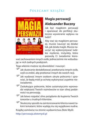 P ol e c a m y k si ą ż k i

                            Magia perswazji
                            Aleksander Buczny
                             Jak być magikiem perswazji
                             i opanować do perfekcji sku-
                             teczne wywieranie wpływu na
                             ludzi?
                             Aby stać się magikiem perswa-
                             zji, musisz nauczyć się działać
                             tak, jak działa magik. Musisz na-
                             uczyć się wykorzystywać ludz-
                             kie myślenie, instynkty, które
                             pozwolą Ci świadomie kiero-
wać zachowaniem innych osób, jednocześnie nie wzbudza-
jąc w nich żadnych podejrzeń.
Tego właśnie możesz się dowiedzieć i nauczyć:
)   Jak skutecznie destabilizować przekonania innych osób,
    czyli co zrobić, aby przekonać innych do swoich racji.
)   Jak wydawać innym osobom ukryte polecenia i spra-
    wiać, że będą mieli je ochotę wykonywać zupełnie nie-
    świadomie.
)   Zaskakujące polecenie, które automatycznie wprowa-
    dzi większość Twoich rozmówców w stan silnej podat-
    ności na perswazję.
)   Jak łatwo rozpalać silne pożądanie do kupienia Twoich
    towarów u trudnych klientów.
)   Skuteczny sposób na zainteresowanie klienta nawet ta-
    kimi tematami, które wydają mu się wyjątkowo nudne.
Książkę zamówisz na stronie wydawnictwa Złote Myśli:
http://perswazja.zlotemysli.pl
 