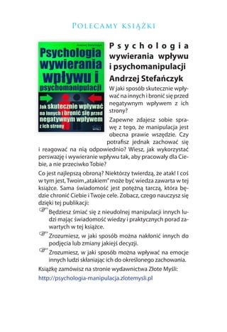 P ol e c a m y k si ą ż k i

                             Psychologia
                             wywierania wpływu
                             i psychomanipulacji
                             Andrzej Stefańczyk
                               W jaki sposób skutecznie wpły-
                               wać na innych i bronić się przed
                               negatywnym wpływem z ich
                               strony?
                               Zapewne zdajesz sobie spra-
                               wę z tego, że manipulacja jest
                               obecna prawie wszędzie. Czy
                              potrafisz jednak zachować się
i reagować na nią odpowiednio? Wiesz, jak wykorzystać
perswazję i wywieranie wpływu tak, aby pracowały dla Cie-
bie, a nie przeciwko Tobie?
Co jest najlepszą obroną? Niektórzy twierdzą, że atak! I coś
w tym jest, Twoim „atakiem” może być wiedza zawarta w tej
książce. Sama świadomość jest potężną tarczą, która bę-
dzie chronić Ciebie i Twoje cele. Zobacz, czego nauczysz się
dzięki tej publikacji:
)    Będziesz śmiać się z nieudolnej manipulacji innych lu-
     dzi mając świadomość wiedzy i praktycznych porad za-
     wartych w tej książce.
)    Zrozumiesz, w jaki sposób można nakłonić innych do
     podjęcia lub zmiany jakiejś decyzji.
)    Zrozumiesz, w jaki sposób można wpływać na emocje
     innych ludzi skłaniając ich do określonego zachowania.
Książkę zamówisz na stronie wydawnictwa Złote Myśli:
http://psychologia-manipulacja.zlotemysli.pl
 