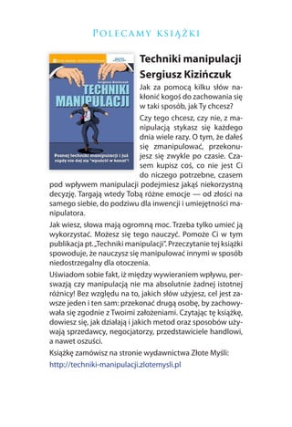 P ol e c a m y k si ą ż k i

                             Techniki manipulacji
                             Sergiusz Kizińczuk
                               Jak za pomocą kilku słów na-
                               kłonić kogoś do zachowania się
                               w taki sposób, jak Ty chcesz?
                               Czy tego chcesz, czy nie, z ma-
                               nipulacją stykasz się każdego
                               dnia wiele razy. O tym, że dałeś
                               się zmanipulować, przekonu-
                               jesz się zwykle po czasie. Cza-
                               sem kupisz coś, co nie jest Ci
                               do niczego potrzebne, czasem
pod wpływem manipulacji podejmiesz jakąś niekorzystną
decyzję. Targają wtedy Tobą różne emocje — od złości na
samego siebie, do podziwu dla inwencji i umiejętności ma-
nipulatora.
Jak wiesz, słowa mają ogromną moc. Trzeba tylko umieć ją
wykorzystać. Możesz się tego nauczyć. Pomoże Ci w tym
publikacja pt. „Techniki manipulacji”. Przeczytanie tej książki
spowoduje, że nauczysz się manipulować innymi w sposób
niedostrzegalny dla otoczenia.
Uświadom sobie fakt, iż między wywieraniem wpływu, per-
swazją czy manipulacją nie ma absolutnie żadnej istotnej
różnicy! Bez względu na to, jakich słów użyjesz, cel jest za-
wsze jeden i ten sam: przekonać drugą osobę, by zachowy-
wała się zgodnie z Twoimi założeniami. Czytając tę książkę,
dowiesz się, jak działają i jakich metod oraz sposobów uży-
wają sprzedawcy, negocjatorzy, przedstawiciele handlowi,
a nawet oszuści.
Książkę zamówisz na stronie wydawnictwa Złote Myśli:
http://techniki-manipulacji.zlotemysli.pl
 