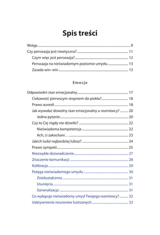 Spis treści
Wstęp ...................................................................................................................9
Czy perswazja jest nieetyczna? ............................................................... 11
     Czym więc jest perswazja?.................................................................. 12
     Perswazja na nieświadomym poziomie umysłu ......................... 13
     Zasada win–win ...................................................................................... 13


                                                    Em o c je

Odpowiedni stan emocjonalny ............................................................... 17
     Ciekawość pierwszym stopniem do piekła?................................. 18
     Prawo aureoli ........................................................................................... 18
     Jak wywołać dowolny stan emocjonalny u rozmówcy? .......... 20
           Jedno pytanie .................................................................................... 20
     Czy to Cię nigdy nie dziwiło? ............................................................. 22
           Nieświadoma kompetencja ......................................................... 22
           Ach, ci zakochani… ......................................................................... 23
     Jakich ludzi najbardziej lubisz? ......................................................... 24
     Prawo sympatii ........................................................................................ 25
     Niezwykłe doświadczenie ................................................................... 27
     Znaczenie komunikacji ........................................................................ 28
     Kalibracja ................................................................................................... 29
     Potęga nieświadomego umysłu ....................................................... 30
           Zniekształcenia ................................................................................. 31
           Usunięcia ............................................................................................. 31
           Generalizacja ..................................................................................... 31
     Co wyłapuje nieświadomy umysł Twojego rozmówcy? ........... 32
     Uaktywnienie neuronów lustrzanych ............................................. 33
 