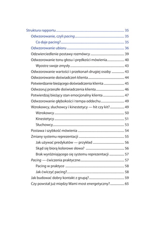 Struktura rapportu ....................................................................................... 35
     Odwzorowanie, czyli pacing............................................................... 35
          Co daje pacing?................................................................................. 35
     Odwzorowanie ubioru ......................................................................... 36
     Odzwierciedlenie postawy rozmówcy ........................................... 39
     Odwzorowanie tonu głosu i prędkości mówienia...................... 40
          Wyostrz swoje zmysły ..................................................................... 43
     Odwzorowanie wartości i przekonań drugiej osoby ................ 43
     Odwzorowanie doświadczeń klienta .............................................. 44
     Potwierdzanie bieżącego doświadczenia klienta .......................... 45
     Odwzoruj przeszłe doświadczenia klienta .................................... 46
     Potwierdzaj bieżący stan emocjonalny klienta ........................... 47
     Odwzorowanie głębokości i tempa oddechu .............................. 49
     Wzrokowcy, słuchowcy i kinestetycy — hit czy kit? .................. 49
          Wzrokowcy ......................................................................................... 50
          Kinestetycy ......................................................................................... 51
          Słuchowcy........................................................................................... 53
     Postawa i szybkość mówienia ........................................................... 54
     Zmiany systemu reprezentacji .......................................................... 55
          Jak używać predykatów — przykład ........................................ 56
          Skąd się biorą kolorowe słowa? ................................................. 56
          Brak wyróżniającego się systemu reprezentacji ................... 57
     Pacing — ćwiczenia praktyczne........................................................ 57
          Pacing w praktyce ........................................................................... 58
          Jak ćwiczyć pacing?......................................................................... 58
     Jak budować dobry kontakt z grupą?............................................. 59
     Czy powstał już między Wami most energetyczny? .................. 65
 