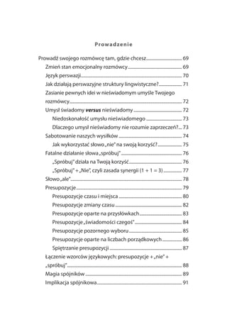 Prowad zen ie

Prowadź swojego rozmówcę tam, gdzie chcesz ............................... 69
   Zmień stan emocjonalny rozmówcy ............................................... 69
   Język perswazji........................................................................................ 70
   Jak działają perswazyjne struktury lingwistyczne? .................... 71
   Zasianie pewnych idei w nieświadomym umyśle Twojego
   rozmówcy.................................................................................................. 72
   Umysł świadomy versus nieświadomy .......................................... 72
        Niedoskonałość umysłu nieświadomego ............................... 73
        Dlaczego umysł nieświadomy nie rozumie zaprzeczeń?... 73
   Sabotowanie naszych wysiłków ....................................................... 74
        Jak wykorzystać słowo „nie” na swoją korzyść? ..................... 75
   Fatalne działanie słowa „spróbuj” ..................................................... 76
        „Spróbuj” działa na Twoją korzyść .............................................. 76
        „Spróbuj” + „Nie”, czyli zasada synergii (1 + 1 = 3) ................ 77
   Słowo „ale”................................................................................................. 78
   Presupozycje ............................................................................................ 79
        Presupozycje czasu i miejsca ....................................................... 80
        Presupozycje zmiany czasu .......................................................... 82
        Presupozycje oparte na przysłówkach ..................................... 83
        Presupozycje „świadomości czegoś” ......................................... 84
        Presupozycje pozornego wyboru .............................................. 85
        Presupozycje oparte na liczbach porządkowych ................. 86
        Spiętrzanie presupozycji ............................................................... 87
   Łączenie wzorców językowych: presupozycje + „nie” +
   „spróbuj”.................................................................................................... 88
   Magia spójników .................................................................................... 89
   Implikacja spójnikowa .......................................................................... 91
 