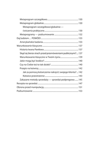 Metaprogram szczegółowo ..............................................................130
    Metaprogram globalnie .....................................................................130
         Metaprogram szczegółowo/globalnie —
         ćwiczenia praktyczne....................................................................130
    Metaprogramy — podsumowanie ................................................132
Daj ludziom… POWÓD! ...........................................................................133
    Amerykańskie badania.......................................................................133
Warunkowanie klasyczne ........................................................................137
    Historia Iwana Pawłowa .....................................................................137
    Skąd się bierze strach przed przemówieniami publicznymi?....137
    Warunkowanie klasyczne w Twoim życiu....................................139
    Jakie mogą być bodźce? ....................................................................140
    Czy na Ciebie też to tak działa? .......................................................140
    Przepis na kotwicę ...............................................................................142
         Jak za pomocą kotwiczenia nakręcić swojego klienta? ...142
         Kotwice przestrzenne ...................................................................143
    Zakazane metody sprzedaży — sprzedaż podprogowa .......145
Recepta na sprzedaż .................................................................................147
Obrona przed manipulacją .....................................................................151
Podsumowanie ...........................................................................................153
 