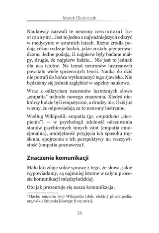 Marek Olejniczak

Naukowcy  nazwali  te  neurony  neuron a m i   l u -
strzanymi. Jest to jedno z najważniejszych odkryć 
w medycynie w ostatnich latach. Różne źródła po-
dają różne rodzaje badań, jakie zostały przeprowa-
dzone. Jedne podają, iż najpierw były badane mał-
py,  drugie,  że  najpierw  ludzie…  Nie  jest  to  jednak 
dla  nas  istotne.  Na  temat  neuronów  lustrzanych 
powstało  wiele  sprzecznych  teorii.  Nauka  do  dziś 
nie potrafi do końca wytłumaczyć tego zjawiska. Nie 
będziemy się jednak zagłębiać w aspekty naukowe.
Wraz  z  odkryciem  neuronów  lustrzanych  słowo 
„empatia”  nabrało  nowego  znaczenia.  Kiedyś  nie-
którzy ludzie byli empatyczni, a drudzy nie. Dziś już 
wiemy, że odpowiadają za to neurony lustrzane.
Według  Wikipedii:  empatia  (gr.  empátheia  „cier-
pienie”)  —  w  psychologii  zdolność  odczuwania 
stanów  psychicznych  innych  istot  (empatia  emo-
cjonalna),  umiejętność  przyjęcia  ich  sposobu  my-
ślenia,  spojrzenia  z  ich  perspektywy  na  rzeczywi-
stość (empatia poznawcza)1.

Znaczenie komunikacji
Mało kto zdaje sobie sprawę z tego, że słowa, jakie 
wypowiadamy, są najmniej istotne w całym proce-
sie komunikacji międzyludzkiej.
Oto jak prezentuje się nasza komunikacja:
1
 Hasło:  empatia  [w:]  Wikipedia  [dok.  elektr.]  pl.wikipedia.
org/wiki/Empatia [dostęp: 8.02.2011].


                              28
 
