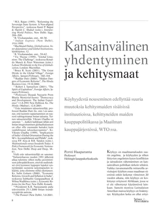 8 &Y h t e i s k u n t a
Ta l o u s
Köyhyys on maailmantalouden suu-
rin ongelma, ja köyhyyden ja siihen
liittyvien ongelmien kuten konfliktien
ja sairauksien vähentäminen on kan-
sainvälisen politiikan tärkein tehtävä.
Vaikka (tavanomaisilla mittareilla ar-
vioitujen) köyhien osuus maailman vä-
estöstä onkin laskenut viimeisten 20
vuoden aikana, niin köyhyys on kes-
kittynyt erityisesti Afrikkaan, jossa se
ei ole vähentynyt käytännössä lain-
kaan. Samoin monissa Latinalaisen
Amerikan maissa köyhyys on lisäänty-
nyt. Köyhyyden lasku on ollut erityi-
Kansainvälinen
yhdentyminen
ja kehitysmaat
Pertti Haaparanta
Professori
Helsingin kauppakorkeakoulu
Köyhyydestä nouseminen edellyttää suuria
muutoksia kehitysmaiden sisäisissä
instituutioissa, kehittyneiden maiden
kauppapolitiikassa ja Maailman
kauppajärjestössä, WTO:ssa.
3
M.S. Rajan (1995), ”Reforming the
Sovereign State System: A Non-aligned
Perspective”, teoksessa Kanti P. Bajpai
& Harish C. Shukul (toim.), Interpre-
ting World Politics, New Delhi: Sage,
206–208.
4
B. Vivekanandan, emt., 48–58.
5
Indian Express (New Delhi),
19.6.1999.
6
Muchkund Dubey, Globalization, In-
ter-dependence and Global Institutions,
käsikirjoitus, 12.
7
B. Vivekanandan, emt., 59–62.
8
Vic Thorpe (1999), ”Global Unio-
nism: The Challenge”, teoksessa Ronal-
do Munck & Peter Waterman (toim.):
Labour Worldwide in the Era of Globali-
zation, London: Macmillan.
9
Bruce R. Scott (2001), ”The Great
Divide in the Global Village”, Foreign
Affairs, January/February, 160–164.
10
Ruddar Dutt (2000), ”Hidden Dan-
gers of Economic Reforms”, The Hindu
Business Line, 19.10.2000.
11
Robert J. Samuelson (2001), ”The
Spirit of Capitalism”, Foreign Affairs, Ja-
nuary/February.
12
Professory Deepak Nayyarin Prem
Bhatia Memorial-luento ”Democracy
and Development: The Indian Experi-
ence” 11.8.2991 New Delhissä. Ks. The
Hindu (Madras), 12.8.2001.
13
Eräs intialainen taloustieteilijä, pro-
fessori Ruddar Dutt (ks. emt.) on sano-
nut, että tuonnin vapauttaminen on suu-
resti vahingoittanut Intian taloutta. Toi-
nen taloustieteilijä, Vikram Chadha on
sanonut: ”…kaiken kaikkiaan tähän asti
Intian integroituminen globaalitalouteen
on ollut sille enemmän haitaksi kuin
vauhdittanut talouskasvuamme”. Ks.
Vikram Chadha (1999), ”Implications
of India’s Global Orientation During the
90’s: Accomplishment and Pitfalls”, teok-
sessa P.P. Arya & B.B. Tandon (toim.),
Multinationals versus Swadeshi Today: A
Policy Framework for Economic Nationa-
lism, New Delhi: Deep and Deep, 38–
61.
Vielä eräs taloustieteilijä on sanonut:
”Tarkasteltaessa vuoden 1991 jälkeistä
aikaa tulemme siihen melko pessimisti-
seen johtopäätökseen, etteivät uudistuk-
set eivä kyenneet loppujen lopuksi syn-
nyttämään suotuisia tarjontapuolen te-
kijöitä, joita olisimme niiltä odottaneet.
Ks. Subir Gokarn (2000), ”Economic
Reforms, Growth and Inflation in India”,
teoksessa Subhashis Gangopadhyay &
Wilma Wadhhwa (toim.), Economic Re-
forms for the Poor, New Delhi: Konark.
14
Presidentti K.R. Narayananin puhe
televisioitiin 25.1.2000 Intian itsenäi-
syyspäivän aattona.
15
The Pioneer (New Delhi), 5.8.2001.
 