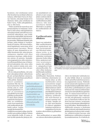 14 &Y h t e i s k u n t a
Ta l o u s
havainnon, ettei toimikunnan työssä
ollut havaittavissa merkkejä sellaisesta
tuskasta, mihin Kalevi Sorsa oli viitan-
nut. Katsoin, että jompi kumpi arvioi
tilannetta väärin, joko toimikunta tai
Kalevi Sorsa. Vedin johtopäätöksen,
ettei se ollut Sorsa.
Yhden merkittävän muutoksen uusi
periaateohjelma toi mukanaan. Sosia-
lismi ei siinä esiinny enää kapitalistisen
talousjärjestelmän aatteellisena ja sys-
teemisenä vaihtoehtona, vaan sosiali-
demokratia määritellään yhteiskunnal-
liseksi uudistustyöksi sosialismin arvo-
jen perustalta. Ohjelmaan kirjattiin näin
periaate, jonka mukaan jo vuosikym-
meniä oli toimittu. Oli koettu kehitys,
missä kapitalismin vastavoimat olivat
suunnattomasti kasvaneet. Muista
maista oli saatu dramaattisia ja veri-
siäkin havaintoja siitä, miten perusta-
vanlaatuiset ongelmat eivät olleet
muuttaneet muotoaan, vaikka yksityi-
nen omistus oli poistettu. Suomalai-
sesta pragmaattisesta valtio-omisteises-
ta teollisuuspolitiikasta taas oli käytet-
tävissä kokemuksia siitä, miten valtio
oli ollut moderni toimija ensin omis-
tusta rakentaessaan ja sitten sitä pur-
kaessaan.
Oli siis mitä perustelluinta, että sosia-
lismi talousjärjestelmän vaihtoehtona
jäi pois periaateohjelman sanastosta.
Tilanne ei ole kuitenkaan aatteellisesti
vailla pulmia. Samanai-
kaisesti sosialidemo-
kraattinen liike käy vil-
kasta keskustelua niistä
esteistä, joita ns. uusli-
beraali kapitalistinen vir-
taus on asettamassa
kansallisille hyvinvointi-
politiikan pyrkimyksille.
Ei näytä oikein johdon-
mukaiselta kokonaisuu-
delta, jos sosialidemo-
kratia ensin maanittelee
esiin uusliberalismin glo-
baalin peikon, luopuu
samalla järeimmästä his-
toriallisesta aseestaan ja alkaa sitten hä-
tistellä tuota peikkoa jollakin Tobinin
veron kaltaisella risulla. Ei tunnu oi-
kein hyvältä ajatukselta jättäytyä ylei-
sin sanankääntein sosi-
alismin arvojen varaan,
jättää sosialismi elää ki-
tuuttamaan tällaisessa
uusliberalistisessa ahdis-
tuksessa. Joku tässä
asetelmassa mättää.
Mielestäni se on globaa-
lin uusliberalismin uh-
kakuva.
Uusliberalismin
uhkakuva
Sanat ovat sopimuksia.
Mitä uusliberalismista
on ymmärrykseni mu-
kaan hyvinvointivalti-
oon liittyvässä keskus-
telussa sovittu, se on
mitä eriskummallisin
yhdistelmä ristiriitaisia
ainesosia. Ensiksi siihen
liittyy patakonservatii-
vista suvaitsematto-
muutta niin rodullises-
ti, sukupuolisesti kuin
uskonnollisestikin. Toi-
seksi siihen kytkeytyy
ääriliberaalia markkina-
paikan aggressiivisen
yksilöllisyyden ihannointia. Kolman-
neksi se tarkoittaa sokaistunutta var-
muutta talous- ja raha-
markkinoiden omista
autonomisista tasapai-
nottavista voimista. Kun
tähän keitokseen vielä li-
sätään hyppysellinen
amerikkalaista kulttuuri-
imperialismia, niin näin
täydentyy uusliberalis-
min moni-ilmeinen ja
moneen suuntaan veny-
vä käsite. Samalla syn-
tyy yhtä moni-ilmeinen
ja sisäisesti epäjohdon-
mukainen modernin eu-
rooppalaisen hyvinvoin-
tivaltion oikeistolainen ja globaalinen
uhkakuva.
Kun uusliberalismi on saanut tällai-
sen sekavan oikeistolaisen painolastin,
siitä ei ole käsitteeksi tutkimuksessa-
ni, joka hylkää oikean ja vasemman
välisen aatteellisen jännitteen ja koros-
taa pragmatismin nousua. Tutkimuk-
sessani tarjoan joka tapauksessa uusli-
beraalin fundamentaalikritiikin tilalle ti-
livelvollista politiikkakäsitystä paitsi
kriittisenä niin sisäisesti johdonmukai-
sena hyvinvointivaltiollisena ajatteluta-
pana. Se tarjoaa konservatiivisen su-
vaitsemattomuuden sijaan näkemyk-
sen siitä, että epävarmuus, suvaitsevai-
suus ja demokratia kulkevat käsi kä-
dessä, kun taas varmuus, suvaitsemat-
tomuus ja demokratian uhkatekijät kul-
kevat yhtä jalkaa. Markkinapaikan yk-
silöllisyyden asemesta se puolestaan
näkee modernin individualisoitumisen
globalisaatioon kytkeytyvänä sosiaali-
sen refleksiivisyyden kasvuna sekä
kaikkinaisten traditioiden ja dogmien
kyseenalaistumisena. Se ei tarkoita yk-
Tilivelvollisen
politiikkakäsityk-
sen refleksiivinen
ja pragmaattinen
itsekritiikki on
vaihtoehto hyvin-
vointivaltion uus-
liberalistiselle
kritiikille.
Seppo Lindblomin mielestä hyvinvointivaltio ei ole kohdan-
nutvihollistavaanlaajanystäväpiirinsähämmentyneenkat-
seen.
 