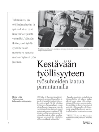 16 &Y h t e i s k u n t a
Ta l o u s
1990-luku oli Suomen taloushistori-
assa monin tavoin poikkeuksellista ai-
kaa. Syvä lama johti joukkotyöttömyy-
den syntyyn ja yli 450 000 työpaikan
häviämiseen. Samaan aikaan – mutta
osittain lamasta riippumatta – tieto- ja
viestintäteknologian läpimurto muutti
tuotantorakennetta voimakkaasti. Tek-
nologinen kehitys kasvatti osaavan työ-
voiman kysyntää, ja pelkän peruskou-
lutuksen varassa olevien työttömien
työllistymisnäkymät heikkenivät.1
Talouden muutosten ristiaallokossa
talouspolitiikka oli vakavan paikan
edessä. Laman aikana valtio velkaan-
tui rajusti. Elpymisen käynnistyttyä ta-
louspolitiikan keskeiseksi tavoitteeksi
asetettiin valtiontalouden vahvistami-
nen ja tulopolitiikan keinoin saavutet-
tava kotimaisten kustannusten nousua
Reija Lilja
Tutkimusjohtaja
Palkansaajientutkimuslaitos
Kestävään
työllisyyteen
työsuhteiden laatua
parantamalla
Talouskasvu on
työllistänyt hyvin, ja
työmarkkinat ovat
muuttuneet jousta-
vammiksi. Väestön
ikääntyessä työlli-
syysastetta on
nostettava panosta-
malla erityisesti työn
laatuun.
Reija Lilja toimii Suomen edustajana Euroopan komissiota avustavassa työmarkkina-asian-
tuntijoiden verkostossa.
1
Kirjoitus perustuu osin Palkansaajien
tutkimuslaitoksen julkaisuun Sauramo
(2002).
 