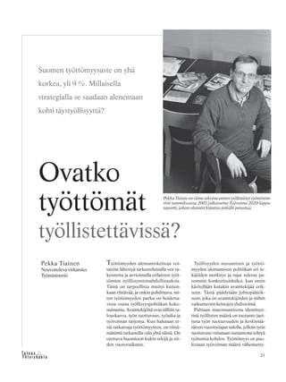 21&Y h t e i s k u n t a
Ta l o u s
Työttömyyden alentamiskeinoja voi-
taisiin lähestyä tarkastelemalla sen ra-
kennetta ja arvioimalla erilaisten työt-
tömien työllistymismahdollisuuksia.
Tämä on tarpeellista muttei kuiten-
kaan riittävää, ja onkin pohdittava, mi-
ten työttömyyden purku on hoidetta-
vissa osana työllisyyspolitiikan koko-
naisuutta. Avaintekijöitä ovat tällöin ta-
louskasvu, työn tuottavuus, työaika ja
työvoiman tarjonta. Kun halutaan et-
siä ratkaisuja työttömyyteen, on riittä-
mätöntä tarkastella vain yhtä niistä. On
otettava huomioon kukin tekijä ja nii-
den vuorovaikutus.
Työllisyyden nostamisen ja työttö-
myyden alentamisen politiikan eri te-
kijöiden merkitys ja rajat tulevat pa-
remmin konkretisoiduiksi, kun ensin
käsitellään kutakin avaintekijää erik-
seen. Tästä päädytään johtopäätök-
seen, joka on avaintekijöiden ja niihin
vaikuttavien keinojen yhdistelmä.
Puhtaan matemaattisena identiteet-
tinä työllisten määrä on tuotanto jaet-
tuna työn tuottavuuden ja keskimää-
räisen vuosityöajan tulolla, jolloin työn
tuottavuus mitataan tuotantona tehtyä
työtuntia kohden. Työttömyys on puo-
lestaan työvoiman määrä vähennetty-
Pekka Tiainen
Neuvotteleva virkamies
Työministeriö
Ovatko
työttömät
työllistettävissä?
Suomen työttömyysaste on yhä
korkea, yli 9 %. Millaisella
strategialla se saadaan alenemaan
kohti täystyöllisyyttä?
Pekka Tiaista on viime aikoina eniten työllistänyt työministe-
riön tammikuussa 2003 julkaisema Työvoima 2020-loppu-
raportti, johon oheinen kirjoitus pitkälti perustuu.
 