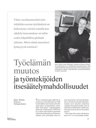 27&Y h t e i s k u n t a
Ta l o u s
Toisen maailmansodan jälkeistä ta-
louskasvun, täystyöllisyyden ja 1960-
luvulta lähtien myös hyvinvointivalti-
oiden aikaa on luonnehdittu työnte-
kijän “kulta-ajaksi”. Vapaakauppaka-
pitalismin seisahtuminen 1930-luvul-
la ja sodan motivoiminen paremmal-
la yhteiskunnalla johtivat tinkimisase-
telmaan, jossa työntekijät saivat en-
tistä suuremman osan kansantuloka-
kusta. Tavoitteena oli paitsi yhteiskun-
tarauha myös talouden pitäminen
vauhdissa kysyntää luomalla, joka oli
inhimillisyysnäkökohtien ohella myös
tuloeroja tasaavan hyvinvointivaltion
peruste.
Niin kauan kuin talous länsimaissa
kasvoi 4–5 %:n vuosivauhtia, koulut-
Juha Siltala
Professori
Helsingin yliopisto
Työelämän
muutos
ja työntekijöiden
itsesäätelymahdollisuudet
Viime vuosikymmeninä työn-
tekijöiden asema työelämässä on
heikentynyt selvästi samalla kun
säädelty kansantalous on tullut
osaksi kilpailullista globaali-
taloutta. Miten nämä muutokset
kytkeytyvät toisiinsa?
Juha Siltala toimii Helsingin yliopiston Suomen histori-
an professorina ja on erikoistunut psykohistoriaan. Hän
tutkii työelämän muuttumista hyvinvointivaltioajasta hy-
perkilpailun aikaan työntekijöiden itsesäätelymahdolli-
suuksien kannalta.
 