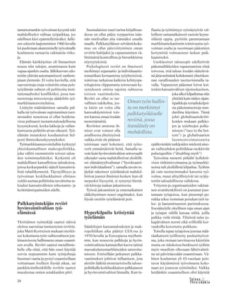 28 &Y h t e i s k u n t a
Ta l o u s
tamattomankin työvoiman kysyntä teki
mahdolliseksi vaihtaa työpaikkaa, jos
edellinen kävi epämiellyttäväksi. Julki-
sen sektorin laajeneminen 1960-luvulla
loi puolestaan akateemiselle työvoimalle
koulutusta vastaavia vakinaisia virko-
ja.
Elämän käsikirjoitus oli lineaarinen
nousu niin tulojen, asumistason kuin
vapaa-ajankin osalta. Jälkikasvun odo-
tettiin yltävän automaattisesti vanhem-
piaan ylemmäs. Ei voitu kuvitella, että
saavutettuja etuja voitaisiin ottaa pois:
työelämän suhteet oli politisoitu insti-
tutionaaliseksi konfliktiksi, jossa tun-
nustettuja intressieroja säädeltiin työ-
markkinaneuvotteluissa.
Lisätyön määrääminen samalla pal-
kalla tai työvoiman supistaminen tuot-
tavuuden noustessa ei ollut hoidetta-
vissa puhtaasti tuotantotaloudellisena
kysymyksenä, koska lakkoja ja vallan-
kumousta pelättiin aivan oikeasti. Työ-
elämän muutokset koodautuivat hel-
posti ihmisoikeuskysymyksiksi.
Työmarkkinaneuvotteluihin kytkeytyi
yhteiskunnallinen makropolitiikka,
joka välitti enemmistön toiveet talou-
den toimintaehdoiksi. Kytkentä oli
mahdollinen kansallisissa talouksissa,
joissa keskuspankki sääteli kansainvä-
listä rahaliikennettä. Täystyöllisyys ja
työvoiman keskiluokkainen elintaso
voitiin asettaa poliittisina tavoitteina ta-
louden kansainvälisten tehostamis- ja
keskittämispaineiden edelle.
Palkkatyöntekijän reviiri
hyvinvointivaltion työ-
elämässä
Yksittäinen työntekijä saattoi näissä
oloissa saavuttaa tunnustetun reviirin,
joka Matti Kortteisen mukaan merkit-
see kokemusta työn vaihtosuhteen jon-
kinasteisesta hallinnasta oman osaami-
sen avulla. Reviiri saattoi metallimie-
helle olla siinä, että hän osasi käyttää
sorvia nopeammin kuin työnjohtaja
huomasi vaatia ja pystyi osaamisellaan
voittamaan itselleen löysää aikaa, tai
pankkitoimihenkilölle reviirin saattoi
muodostaa omien asiakkaiden piiri.
Suomalaisten suuri tarina kirjallisuu-
dessa on ollut pääsy torpparista isän-
nän mielivallan alta isännäksi omalle
maalle. Palkkatyöläisen selviämiskoke-
mus on ollut pätevöityminen oman
reviirin haltijaksi ja vapautuminen vä-
littömästä kontrollista ja hierarkkisista
nöyryytyksistä.
Psykologisesti reviiri on ilmeisesti
merkinnyt separaatio- ja individuaatio-
tematiikan kertaamista työyhteisössä,
toimivaa ratkaisua kaikista kehityspa-
tologioista riippumatta toistuvaan ky-
symykseen omista rajoista suhteessa
toisten vaatimuksiin.
Reviiri on ollut se tur-
vallinen tukikohta, jos-
ta käsin on voitu olla
kanssakäymisissä tois-
ten kanssa omaa itseään
menettämättä.
Reviirien ansiosta ih-
miset ovat voineet olla
asiallisessa yhteistyössä
vaikka eivät ole pitäneet
toisistaan saati kokeneet, että työto-
verit ymmärtäisivät heitä. Samalla ta-
voin kuin hyvinvointivaltion universaalit
oikeudet vasta mahdollistivat yksilölli-
set elämäntyylivalinnat (“byrokraatti-
nen individualismi”), samalla tavoin ns.
jäykät rakenteet työelämässä mahdol-
listivat joustot ihmisten kesken: kun oli
tarpeeksi löysyyttä, ei syntynyt hiertä-
viä kiistoja taakan jakamisesta.
Työssä jaksaminen ja ennenaikainen
eläköityminen nousi ongelmaksi, kun
löysät otettiin työelämästä pois.
Hyperkilpailu kriisiyttää
työelämän
Säädeltyjen kansantalouksien ja mak-
ropolitiikan aika päättyi USA:ssa jo
1970-luvulla ja Euroopassa myöhem-
min, kun nousevia palkkoja ja hyvin-
vointivaltiota kannatellut kasvu taittui
massakulutusmarkkinoiden saturoitu-
miseen. Entisellään jatkuneet palkka-
vaatimukset johtivat inflaatioon, jota
alettiin lääkitä monetaristisella talous-
politiikalla keskiluokkaisen palkkatason
ja hyvinvointivaltion hinnalla. Kun in-
flaatio ja työttömyys ryöstäytyivät val-
loilleen samanaikaisesti vastoin keyne-
siläistä oppia, pyrittiin parantamaan
markkinamekanismin toimivuutta työ-
voiman osalta ja suosimaan pääomien
kertymistä voittoasteen laskun paik-
kaamiseksi.
Uusklassiset talousopit edellyttivät
pääomaliikkeiden vapauttamista siinä
toivossa, että talous itseään säätelevä-
nä järjestelmänä kohdentaisi yhteiskun-
nan varallisuuden tuottavimmalla ta-
valla. Vapautetut pääomat loivat kui-
tenkin kansainvälisen sijoituskasinon,
joka alkoi kilpailuttaa niin
yhtiöitä kuin niiden sijain-
tipaikkoja vertailukelpoi-
sia pääomatuottoja stan-
dardina käyttäen. Tämä
johti globalisaatiokriiti-
koiden mukaan palkko-
jen ja työehtojen polke-
miseen (“race to the bot-
tom”) ja globalisaation
luonnonvoimaisuutta
epäilevienkin tutkijoiden mielestä aino-
an vaihtoehdon politiikkaa ruokkiviin
puhetapoihin (“disabling myth”)
Työvoima menetti pitkälti kollektii-
visen tinkimisvoimansa ja työmarkki-
noista tuli yksilöllistä kilpailua. Työhön
jäi vain tuottavimmaksi katsottu työ-
voima, muut alityöllistyivät tai syrjäy-
tettiin taloudellisesta vaihdosta.
Yritysten ja organisaatioiden vakinai-
nen avainhenkilöstö on joutunut jous-
tamaan työajoissa, kun pienempi po-
rukka tekee isomman porukan työt tu-
los- ja laatumittausten puristuksessa.
Itsesäätelylle oleellinen raja oman ajan
ja työajan välillä katoaa niiltä, joilla
palkka vielä riittää. Ylitöistä tulee jo-
kapäiväinen normi eikä erillisillä kor-
vauksilla korostettu poikkeus.
Toisella tapaa työajoissa joustaa mää-
räaikaisesti työllistetty puskurityövoi-
ma, joka otetaan tarvittaessa käyttöön
mutta on sidoksissa henkisesti työhön
myös muulloin ollessaan lähtövalmii-
na tai päivittäessään osaamistaan. Vä-
hiten koulutetut yli 45-vuotiaat pois-
tuvat käytännössä työvoimasta koko-
naan jos joutuvat työttömiksi. Vaikka
heidänkin osaamiselleen olisi käyttöä
Oman työn hallin-
ta on merkinnyt
palkkatyöläiselle
reviiriä, jossa
itsesäätely on
mahdollista.
 