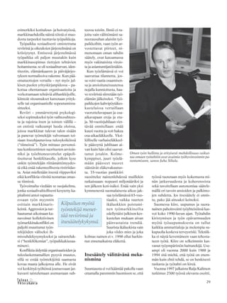 29&Y h t e i s k u n t a
Ta l o u s
esimerkiksi kotitalous- ja hoivatyössä,
markkinaehdoilla näistä töistä ei muo-
dostu tarpeeksi tuottavia työpaikkoja.
Työpaikka sosiaalisesti omistettuna
reviirinä ja oikeuksien järjestelmänä on
kriisiytynyt. Entisessä järjestelmässä
työpaikka oli paljon muutakin kuin
markkinasopimus tiettyjen tehtävien
hoitamisesta; se oli sosiaaliturvan, iden-
titeetin, elämänkaaren ja päiväjärjes-
tyksen normalisoiva rakenne. Kun pää-
omatuottojen vertailu – nyt myös jul-
kisen puolen yrityskirjanpidossa – pa-
kottaa ohentamaan organisaatioita ja
verkottamaan tehtäviä alihankkijoille,
kiinteät sitoumukset katsotaan yrityk-
selle tai organisaatiolle sopeutumisra-
sitteeksi.
Reviiri – ymmärrettynä psykologi-
seksi sopimukseksi työn vaihtosuhtees-
ta ja rajoista itsen ja toisten välillä –
on entistä vaikeampi luoda oloissa,
joissa markkinat tulevat talon sisään
ja panevat työntekijät valvomaan toi-
siaan itseohjautuvissa tulosyksiköissä
(“tiimeissä”). Työn mittaus personoi-
tuu konkreettisten suoritusten arvioin-
niksi ja työehtoneuvottelut epäpoli-
tisoituvat henkilötasolle, jolloin kyse
onkin työntekijän riittämättömyydes-
tä eikä enää rakenteellisesta ristiriidas-
ta. Asiat mielletään itsestä riippuviksi
eikä konfliktia viitsitä nostattaa omas-
sa tiimissä.
Työvoimalta viedään se suojakelmu,
jonka sosiaalivaltiollisesti kesytetty ka-
pitalismi antoi vapautta-
essaan työn myynnin
osittain markkinaris-
keistä. Aggressiot ja tur-
hautumat aikoinaan ka-
navoinut kollektiivinen
työmarkkinakonflikti on
paljolti muuttunut työn-
tekijöiden väliseksi ih-
missuhdekysymykseksi ja sairasteluk-
si (“henkilökemiat”, työpaikkakiusaa-
minen).
Konfliktia äidyttää organisaatioiden ja
tuloslaskentamallien pysyvä muutos,
sillä se estää työntekijöitä saamasta
kovaa maata jalkojensa alle. He eivät
voi keskittyä työhönsä joutuessaan jat-
kuvasti taistelemaan asemastaan suh-
teessa toisiin. Ilmiö ei ra-
joitu vain välittömästi sa-
neerausuhan alaisiin työ-
paikkoihin, vaan työn ar-
vostettavat piirteet, ni-
menomaan oman tahdin
säätely, ovat katoamassa
myös vakinaisista virois-
ta ja asiantuntijatöistäkin.
Kun työelämässä ei voi
saavuttaa tilannetta, jos-
sa voisi vaatia osaamisen-
sa ja ansioituneisuutensa
nojalla kunnioitusta, haa-
ve reviiristä siirretään työ-
elämän jälkeiseksi. “Työ-
paikkojen kahvipöytäkes-
kusteluissa vertaillaan
vuorotteluvapaan ja osa-
aikavapaan eroja ja etu-
ja. 50-vuotisjuhliaan viet-
tävää onnitellaan: enää
kuusi vuotta ja voit hakea
osa-aikaeläkkeelle. Yksi-
lölliselle varhaiseläkkeel-
le päässyttä juhlitaan ai-
van kuin hän olisi saavut-
tanut jotakin. Kolme-
kymppiset, juuri työelä-
mään päässeet nuoret
säästävät eläkevakuutus-
ta. 35-vuotias pankkiiri
suosittelee naistenlehdessä muillekin
ratkaisuaan: nopeasti miljonääriksi ja
sen jälkeen koti-isäksi. Enää vain yksi
kymmenestä suomalaisesta aikoo jak-
saa työelämässä 65-vuo-
tiaaksi, vaikka suurten
ikäluokkien poistumi-
nen työmarkkinoilta
edellyttäisi julkisen kes-
kustelun mukaan aivan
päinvastaista trendiä.
Suurista ikäluokista vain
joka viides mies ja joka
kolmas nainen ei v. 1998 ollut harkin-
nut ennenaikaista eläkettä.
Itsesäätely välittävänä meka-
nismina
Suuntausta ei voi kääntää pakolla vaan
ottamalla paremmin huomioon se, että
työssä tuotetaan myös kokemusta mi-
nän jatkuvuudesta ja koherenssista
sekä tavoitellaan autonomiaa säätele-
mällä eri tavoin ansioiden ja palkinto-
jen suhdetta. Jos itsesäätely ei onnis-
tu, pako jää ainoaksi keinoksi.
Suomessa kiire, uupumus ja suora-
nainen pahoinvointi työyhteisöissä kas-
voi koko 1990-luvun ajan. Työtahdin
kiristymisen ja työn epävarmuuden
myötä työuupumuksesta on tullut
kaikkia ammattialoja ja molempia su-
kupuolia koskeva terveysriski. Tekniik-
ka ei näytä keventäneen vaan tehosta-
neen työtä. Kiire on selkeimmin kas-
vanut työympäristön haittatekijä. Use-
ampi oli vuonna 2000 kuin 1988 ja
1994 sitä mieltä, että työtä on enem-
män kuin ehtii tehdä, se on henkisesti
raskasta ja työtahti on kireä.
Vuonna 1997 julkaistu Raija Kalimon
tutkimus 2300 työssä olevasta osoitti,
Kilpailun myötä
työntekijä menet-
tää reviirinsä ja
itsesäätelykykynsä.
Oman työn hallinta ja erityisesti mahdollisuus vaikut-
taa omaan työtahtiin ovat avaimia työhyvinvoinnin pa-
rantamiseen, sanoo Juha Siltala.
 