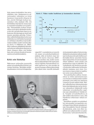 34 &Y h t e i s k u n t a
Ta l o u s
koko maassa keskimäärin, kun tarve-
tekijöiden (mm. ikärakenteen ja sai-
rastavuuden) vaikutukset on otettu
huomioon. Useat merkit viittaavat sii-
hen, etteivät Helsingin korkeat kus-
tannukset selity ainakaan sillä, että
helsinkiläiset käyttäisivät muuta maa-
ta enemmän kunnallisia terveyspalve-
luja. Yleisemminkin korkeat kustan-
nukset eivät näytä välttämättä merkit-
sevän sitä, että palvelujen laatu ja vai-
kuttavuus olisi parempaa tai väestö saisi
muuten parempia palveluja. Esimer-
kiksi sydäninfarktipotilaita koskevassa
tutkimuksessa eivät hoidon kustannuk-
set selittäneet alueellisia eroja kuollei-
suudessa yhden vuoden seuranta-aika-
na (kuvio 3) (Häkkinen ym. 2002).
Myös vanhusten pitkäaikaista laitoshoi-
toa koskevan tutkimuksen alustavat tu-
lokset viittaavat siihen, ettei hoidon
laatu olisi selvässä yhteydessä kustan-
nuksiin tai henkilöstömääriin.
Kriisi osin liioittelua
Makrotason tarkastelun perusteella
puheet terveydenhuollon kriisistä ovat
osittain liioittelua. Myöskään mielipi-
detutkimukset eivät tue kriisiajattelua:
vajaat 80 % suomalaisista on tyytyväi-
siä omaan terveydenhuoltojärjestel-
määnsä, mikä on korkein osuus kai-
kista EU-maista (Eurostat 2000).
Tämä ei merkitse sitä, etteikö suoma-
laisessa järjestelmässä olisi suuria puut-
teita ja ongelmia. Kansainvälisten ver-
tailut opettavat sen, ettei missään ole
pystytty luomaan sellaista järjestelmää,
joka takaisi koko väestölle kohtuulli-
sin kustannuksin pääsyn hoitoon ja laa-
dukkaisiin ja kustannusvaikuttavuudel-
taan korkeatasoisiin palveluihin ja joi-
hin kaikki olisivat tyytyväisiä. Suoma-
lainen järjestelmä on tosin kustannuk-
siltaan edullinen, mutta muulta osin
parantamisen varaa on paljonkin. Ter-
veydenhuolto tuli Suomessa pysyväk-
si keskeiseksi julkisuuden keskustelu-
aiheeksi muutama vuosi sitten. Use-
assa muussa maassa tämä on tapahtu-
nut useita vuosia aikaisemmin.
Terveydenhuollon julkiset kustan-
nukset ja niiden kansantuoteosuus
ovat Suomessa kehittyneiden maiden
pienimpiä, joten tältä osin rahoitusta
voitaneen jossain määrin lisätä. Mui-
den vaihtoehtoisten rahoitusmuotojen
kuten käyttäjämaksujen ja/tai yksityi-
sen vakuutuksen lisäämisellä tuskin
ratkaistaan terveydenhuollon ongel-
mia vaan todennäköisesti lisätään nii-
tä. Toisaalta terveydenhuollossa on
yhä vieläkin tehostamisen varaa, eikä
lisärahoitus sellaisenaan ratkaise on-
gelmia.
Kansallinen projekti terveydenhuol-
lon tulevaisuuden turvaamiseksi esit-
teli laajan kirjon lähinnä nykyjärjestel-
män hienosäätöön liittyviä toimenpi-
de-ehdotuksia, jotka ovat olleet tyy-
pillisiä myös aikaisemmille terveyden-
huoltomme kehittämishankkeille.
Kuvio 3. Yhden vuoden kuolleisuus ja kustannukset alueittain.
Unto Häkkisen mielestä Suomen terveydenhuoltojärjestelmän rahoitusongelmien rat-
kaisun avaimet löytyisivät arvioimalla kokonaisvaltaisesti kaikki niihin liittyvät talou-
delliset ja toiminnalliset kannusteet
 
