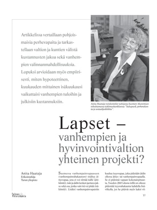 37&Y h t e i s k u n t a
Ta l o u s
Suomessa vanhempainvapaaseen
(vanhempainrahakauteen) sisältyy äi-
tiysvapaa, jota ei voi siirtää isälle (äiti-
kiintiö), isän ja äidin kesken jaettava jak-
so sekä osa, jonka vain isä voi pitää (isä-
kiintiö). Lisäksi vanhempainvapaisiin
kuuluu isyysvapaa, joka pidetään äidin
ollessa äitiys- tai vanhempainvapaalla.
Se ei pidennä vapaan kokonaispituut-
ta. Vuoden 2003 alusta isillä on oikeus
pidentää isyysrahakautta kahdella lisä-
viikolla, jos he pitävät myös kaksi vii-
Anita Haataja
Erikoistutkija
Turun yliopisto
Lapset –
vanhempien ja
hyvinvointivaltion
yhteinen projekti?
Artikkelissa vertaillaan pohjois-
maisia perhevapaita ja tarkas-
tellaan valtion ja kuntien välistä
kustannusten jakoa sekä vanhem-
pien valinnanmahdollisuuksia.
Lopuksi arvioidaan myös empiiri-
sesti, miten hypoteettinen,
kuukauden mittainen isäkuukausi
vaikuttaisi vanhempien tuloihin ja
julkisiin kustannuksiin. Anita Haataja työskentelee tutkijana Suomen Akatemian
rahoittamassatutkimushankkeessa“Sukupuoli,perheraken-
nejasosiaalipolitiikka”.
 
