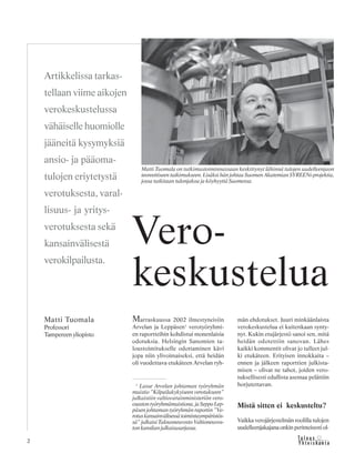 2 &Y h t e i s k u n t a
Ta l o u s
Marraskuussa 2002 ilmestyneisiin
Arvelan ja Leppäsen1
verotyöryhmi-
en raportteihin kohdistui monenlaisia
odotuksia. Helsingin Sanomien ta-
loustoimitukselle odottaminen kävi
jopa niin ylivoimaiseksi, että heidän
oli vuodettava etukäteen Arvelan ryh-
män ehdotukset. Juuri minkäänlaista
verokeskustelua ei kuitenkaan synty-
nyt. Kukin etujärjestö sanoi sen, mitä
heidän odotettiin sanovan. Lähes
kaikki kommentit olivat jo tulleet jul-
ki etukäteen. Erityisen innokkaita –
ennen ja jälkeen raporttien julkista-
misen – olivat ne tahot, joiden vero-
tuksellisesti edullista asemaa pelättiin
horjutettavan.
Mistä sitten ei keskusteltu?
Vaikka verojärjestelmän roolilla tulojen
uudelleenjakajana onkin perinteisesti ol-
Artikkelissa tarkas-
tellaan viime aikojen
verokeskustelussa
vähäiselle huomiolle
jääneitä kysymyksiä
ansio- ja pääoma-
tulojen eriytetystä
verotuksesta, varal-
lisuus- ja yritys-
verotuksesta sekä
kansainvälisestä
verokilpailusta.
Vero-
keskustelua
Matti Tuomala
Professori
Tampereen yliopisto
1
Lasse Arvelan johtaman työryhmän
muistio ”Kilpailukykyiseen verotukseen”
julkaistiin valtiovarainministeriön vero-
osastontyöryhmämuistiona,jaSeppoLep-
päsen johtaman työryhmän raportin ”Ve-
rotuskansainvälisessätoimintaympäristös-
sä” julkaisi Talousneuvosto Valtioneuvos-
ton kanslian julkaisusarjassa.
Matti Tuomala on tutkimustoiminnassaan keskittynyt lähinnä tulojen uudelleenjaon
teoreettiseen tutkimukseen. Lisäksi hän johtaa Suomen Akatemian SYREENi-projektia,
jossa tutkitaan tulonjakoa ja köyhyyttä Suomessa.
 