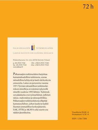 Pitkänsillanranta 3A, 6.krs 00530 Helsinki Finland
p. 09-2535 7330 (Tel. +358-9-2535 7330)
fax 09-2535 7332 (Fax +358-9-2535 7332)
www.labour.fi
Palkansaajien tutkimuslaitos harjoittaa
kansantaloudellista tutkimusta, seuraa
taloudellista kehitystä ja laatii sitä koskevia
ennusteita. Laitos on perustettu vuonna
1971 Työväen taloudellisen tutkimuslai-
toksen nimellä ja on toiminut nykyisellä
nimellä vuodesta 1993 lähtien. Tutkimuk-
sen pääalueita ovat työmarkkinat, julkinen
talous, makrotalous ja talouspolitiikka.
Palkansaajien tutkimuslaitosta ylläpitää
kannatusyhdistys, johon kuuluvat kaikki
Suomen ammatilliset keskusjärjestöt,
SAK, STTK ja AKAVA sekä suurin osa
näiden jäsenliitoista.
72 h
Vuosikerta20,00 €
Irtonumero 6,50 €
ISSN 1236-7206
 