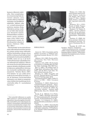 10 &Y h t e i s k u n t a
Ta l o u s
kuutusta väljemmin määri-
tellyt. Siten sosiaalivakuu-
tus on joustavampi kuin yk-
sityinen vakuutus, jossa
etuuden ehdot ja maksujen
suuruudet ovat täsmällisesti
määritellyt. Julkinen valta
voi sosiaalivakuutuksen
puitteissa muuttaa ehtoja,
vähentää ja poistaa etuuk-
sia tai lisätä niitä kattaak-
seen ilmenneitä tarpeita.
Parhaimmillaan sosiaaliva-
kuutus auttaa suojautu-
maan riskin lisäksi myös
epävarmuutta vastaan, mi-
hin aktuaarinen vakuutus ei
kykene (Atkinson 1989,
Barr 2001).5
Huomioimalla hyvinvointivaltiome-
nojen mikrotalousteoreettiset peruste-
lut voimme asettaa monet makrotalo-
udelliset huolenaiheet oikeaan valoon:
meillä on olemassa huoli julkisen bud-
jettitalouden kestävyydestä pitkällä ai-
kavälillä, mutta sen syy ei ole hyvin-
vointivaltiomenojen taloudellista kas-
vua heikentävissä tekijöissä. Päinvas-
toin monet hyvinvointivaltiomenot pa-
rantavat talouden tehokkuutta tuomal-
la helpotusta epätäydellisen informaa-
tion tuottamiin markkinoiden epäon-
nistumisiin. Nicholas Barria (2001,
272) lainaten ”ne syyt, joiden perus-
teella hyvinvointivaltiota tarvitaan, ei-
vät ole hävinneet; hyvinvointivaltion
instituutiot ovat vakaat ja vastaanotta-
vaiset; kehittyvissä muodoissaan hyvin-
vointivaltio säilyy 21. vuosituhannen
haasteissa.”
KIRJALLISUUS
Arrow, K. (1963), Uncertainty and the
Welfare Economics of Medical Care,
American Economic Review 53:5, 941–
973.
Atkinson, A.B. (1989), Poverty and So-
cial Security, New York: Harvester
Wheatsheaf.
Atkinson, A.B. (1999), The Economic
Consequences of Rolling Back the Wel-
fare State, Cambridge, MA: MIT Press.
Barr, N. (2001), The Welfare State as
a Piggy Bank. Information, Risk, Uncer-
tainty, and the Role of the State, Ox-
ford: Oxford University Press.
Bénabou, R. (1986), Inequality and
Growth, National Bureau of Economic
Research Working paper 5658.
Euroopan Komissio (2002), Public Fi-
nances in EMU – 2002, European
Economy.
Kanniainen, V. (2002), Puhtia hyvin-
vointiyhteiskunnan purjeisiin – Perus-
palveluja uudella tavalla, Helsinki: EVA.
Kantola, A. & Kautto M. (2002), Hy-
vinvoinnin valinnat – Suomen malli
2000-luvulla, Sitra 251, Helsinki: Edi-
ta.
Kerola, H. & Mäkitalo, R. & Putko-
nen, C. (2002), Parempaa halvemmal-
la? Valtiovarainministeriö, Kansantalo-
usosasto, Keskustelualoitteita nro 68.
Kiander, J. & Lönnqvist, H. (2002),
Hyvinvointivaltio ja talouskasvu, Porvoo:
WSOY.
Lindblom, S. (2002), Kansankodin
tuolla puolen – Hyvinvointivaltion tilivel-
vollisuuden tarkastelua, VATT-julkaisu-
ja 34, Helsinki: Valtion taloudellinen tut-
kimuskeskus.
5
Yksi esimerkki tällaisesta on vuoden
2001 syyskuun 11. päivän terroristi-iskun
aiheuttama vakuutusongelma lentoyhti-
öille. Lentoyhtiöt voivat vakuuttautua yk-
sittäisiä, normaaliajan todennäköisyyttä
vastaavia onnettomuuksia vastaan, mut-
ta terrorismin aiheuttamien uhkien seu-
rauksena vakuutusmaksut nousivat niin
korkeaksi, että tarvittiin muunlaisia jär-
jestelyjä.
Mirrlees, J.A. (1994), Op-
timal Taxation and Govern-
ment Finance, teoksessa
J.M. Quigley, J.M. & Smo-
lensky, E. (Eds.), Modern
Public Finance, Cambridge
MA: Harvard University
Press.
Musgrave, R.A. (1959),
Theory of Public Finance,
New York: McGraw-Hill.
Puoskari, P. & Taimio, H.
(2002). Suomen julkisen
sektorin tila ja tulevaisuu-
den näkymät, Palkansaajien
tutkimuslaitos, Tutkimuksia
86.
Tanninen, H. (2000), Jul-
kisten menojen vaikutus ta-
loudelliseen kasvuun. Ta-
lous & Yhteiskunta 28:4, 8–
12.
Tuomala, M. (1997), Jul-
kistalous, Tampere: Gaudeamus.
Valtiovarainministeriön työryhmä
(2002), Kohti tehokkaampaa ja laaduk-
kaampaa julkista taloutta. Valtiovarain-
ministeriö, Kansantalousosasto, Keskus-
telualoitteita nro 70.
Kuva:KimmovonLüders/Kuvaario
 