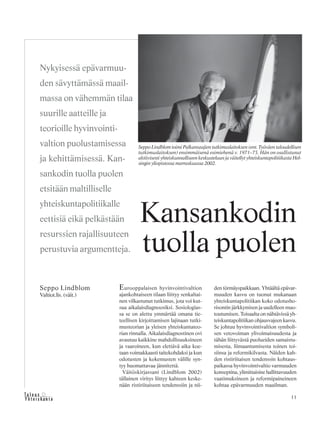 11&Y h t e i s k u n t a
Ta l o u s
Eurooppalaisen hyvinvointivaltion
ajankohtaiseen tilaan liittyy senkaltai-
nen vilkastunut tutkimus, jota voi kut-
sua aikalaisdiagnoosiksi. Sosiologias-
sa se on alettu ymmärtää omana tie-
teellisen kirjoittamisen lajinaan tutki-
musteorian ja yleisen yhteiskuntateo-
rian rinnalla. Aikalaisdiagnostinen ovi
avautuu kaikkine mahdollisuuksineen
ja vaaroineen, kun elettävä aika koe-
taan voimakkaasti taitekohdaksi ja kun
odotusten ja kokemusten välille syn-
tyy huomattavaa jännitettä.
Väitöskirjassani (Lindblom 2002)
tällainen viritys liittyy kahteen keske-
nään ristiriitaiseen tendenssiin ja nii-
den törmäyspaikkaan. Yhtäältä epävar-
muuden kasvu on tuonut mukanaan
yhteiskuntapolitiikan koko odotusho-
risontin järkkymisen ja uudelleen muo-
toutumisen. Toisaalta on nähtävissä yh-
teiskuntapolitiikan ohjausvajeen kasvu.
Se johtuu hyvinvointivaltion symboli-
sen vetovoiman ylivoimaisuudesta ja
tähän liittyvästä puolueiden samaistu-
misesta, liimaantumisesta toinen toi-
siinsa ja reformikilvasta. Näiden kah-
den ristiriitaisen tendenssin kohtaus-
paikassa hyvinvointivaltio varmuuden
konseptina, ylimittaisine hallittavuuden
vaatimuksineen ja reformipaineineen
kohtaa epävarmuuden maailman.
Nykyisessä epävarmuu-
den sävyttämässä maail-
massa on vähemmän tilaa
suurille aatteille ja
teorioille hyvinvointi-
valtion puolustamisessa
ja kehittämisessä. Kan-
sankodin tuolla puolen
etsitään maltilliselle
yhteiskuntapolitiikalle
eettisiä eikä pelkästään
resurssien rajallisuuteen
perustuvia argumentteja.
Seppo Lindblom
Valtiot.lis. (väit.)
Kansankodin
tuolla puolen
Seppo Lindblom toimi Palkansaajien tutkimuslaitoksen (ent. Työväen taloudellisen
tutkimuslaitoksen) ensimmäisenä esimiehenä v. 1971–73. Hän on osallistunut
aktiivisesti yhteiskunnalliseen keskusteluun ja väitellyt yhteiskuntapolitiikasta Hel-
singin yliopistossa marraskuussa 2002.
 