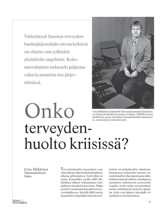 31&Y h t e i s k u n t a
Ta l o u s
Terveydenhuollon kysymykset ovat
viime aikoina olleet keskeisenä puheen-
aiheena julkisuudessa. Syitä tähän on
useita. Esimerkiksi vuoden 2001 lää-
kärilakon jälkeen leikkausjonot kun-
nallisissa sairaaloissa kasvoivat. Tähän
pyrittiin vastaamaan kansallisessa ter-
veyshankkeessa. Syksyllä 2002 uurten
kaupunkien tulopohjan muutokset ki-
ristivät terveydenhuollon rahoitusta.
Seuraavassa tarkastelen Suomen ter-
veydenhuollon tilaa laajemmasta näkö-
kulmasta kansainvälisten vertailujen ja
uusimpien tutkimusten perusteella.
Lopuksi esitän eräitä terveydenhuol-
tomme kehittämistä koskevia ajatuk-
sia, jotka ovat jääneet taka-alalle vii-
meaikaisessa keskustelussa.
Väitettäessä Suomen terveyden-
huoltojärjestelmän olevan kriisissä
on viitattu vain joihinkin
yksittäisiin ongelmiin. Koko-
naisvaltainen tarkastelu paljastaa
vakavia puutteita itse järjes-
telmässä.
Unto Häkkinen
Tutkimusprofessori
Stakes
Onko
terveyden-
huolto kriisissä?
Unto Häkkinen työskentelee Terveystaloustieteen keskukses-
sa (Centre for Health Economics at Stakes, CHESS) useissa
hankkeissa, joissa arvioidaan terveydenhuollon tuottavuut-
ta, saatavuutta ja vaikuttavuutta.
 