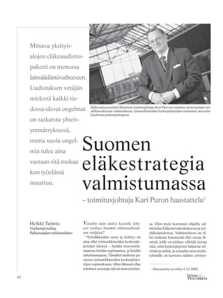 42 &Y h t e i s k u n t a
Ta l o u s
Voisitko näin aluksi kuvailla lyhy-
esti rooliasi Suomen eläkeuudistuk-
sen vetäjänä?
“Työeläkkeiden synty ja kehitys on
aina ollut työmarkkinoiden keskusjär-
jestöjen käsissä – heidän neuvottele-
maansa, heidän sopimaansa, ja heidän
rahoittamaansa. Tämäkin uudistus pe-
rustuu työmarkkinoiden keskusjärjes-
töjen sopimukseen. Olen lähinnä ollut
tekninen avustaja näissä neuvotteluis-
sa. Olen myös koettanut ohjailla val-
mistelua Eläketurvakeskuksessa ja työ-
eläkelaitoksissa. Valmistelussa on ol-
lut mukana kymmeniä ellei satoja ih-
misiä, joille on pitänyt välittää tietoja
siitä, mitä keskusjärjestöt haluavat sel-
vittää ja tutkia, ja toisaalta neuvottelu-
ryhmälle on kerrottu näiden selvitys-
Heikki Taimio
Vanhempi tutkija
Palkansaajientutkimuslaitos
Suomen
eläkestrategia
valmistumassa
– toimitusjohtaja Kari Puron haastattelu1
Mittava yksityis-
alojen eläkeuudistus-
paketti on menossa
lainsäädäntövaiheeseen.
Uudistuksen vetäjän
mielestä kaikki tie-
dossa olevat ongelmat
on ratkaistu yhteis-
ymmärryksessä,
mutta uusia ongel-
mia tulee aina
vastaan sitä mukaa
kun työelämä
muuttuu.
Eläkevakuutusyhtiö Ilmarisen toimitusjohtaja Kari Puro on toiminut yksityisalojen työ-
eläkeuudistusta valmistelevan, työmarkkinoiden keskusjärjestöjen asettaman neuvotte-
luryhmän puheenjohtajana.
1
Haastattelu on tehty 4.12.2002.
 