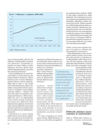 44 &Y h t e i s k u n t a
Ta l o u s
tama- ja rakennusaloilla, joille LEL-lait
säädettiin. Siellä kuitenkin työsuhteet
ovat pidentyneet. Työsuhteiden pi-
tuuksien erot alojen välillä ovat lähes
haihtuneet. Perusteet näiden alojen
erillisille eläkejärjestelmille ovat työelä-
män muuttuessa hävinneet.
Lisäksi työeläkkeiden 40 vuoden his-
torian aikana on työolosuhteissa ja elä-
kejärjestelmässä tapahtunut sellaista
kehitystä, joka on tuonut eläkejärjes-
telmään lukuisia teknisiä epäkohtia.
Pahin ehkä on ollut se, että vuoden
1976 indeksiuudistuksen jälkeen täs-
mälleen samoja eläkemaksuja maksa-
neiden ja täsmälleen samaa palkkaa
saaneiden eläkkeet – riippuen siitä,
onko ollut yhden vai useamman työn-
antajan palveluksessa – lähtivät eriyty-
mään niin, että se on pahimmillaan
voinut merkitä useiden kymmenien
prosenttien eroa eläkkeessä. Muut
olennaisemmat ongelmat ovat liittyneet
työkyvyttömyyseläkkeiden tulevan ajan
sattumanvaraisuuteen ja palkattomien
jaksojen eläkekertymien epäjohdonmu-
kaisuuksiin.
Uudistuksessa on yritetty korjata
kaikki tiedossa olevat tekniset epäkoh-
dat ja on modernisoitu ja yksinkertais-
tettu eläkejärjestelmä vastaamaan tä-
män päivän työelämää. Perusajatus on,
että työnantaja maksaa kaikesta työs-
tä aina saman vakuutusmaksun ja elä-
kettä kertyy tietty prosentti palkasta toi-
mialasta tai työsuhteen
pituudesta riippumatta.
Myös työkyvyttömyys-
eläkkeen tulevaan aikaan
liittyvät epäkohdat kor-
jataan ja palkattomien
jaksojen eläketurvaa pa-
rannetaan.”
Suomessa väestön
ikääntymisen aiheutta-
mat ongelmat – ikära-
kenteen muutos sekä
erityisesti eläkemenojen
kasvu – tulevat vastaan
aikaisemmin ja jyrkem-
min kuin useimmissa
muissa maissa, EU:ssa
vain Italian jälkeen. Mistä tämä joh-
tuu? Meillä on siis aikaisemmin syn-
tyneet suuret ikäluokat, ja ne ovat
poikkeuksellisen suuria verrattuna
myöhemmin syntyneisiin ikäluok-
kiin?
“Ei siihen tosiaankaan ole mitään
muuta selitystä. Meillä ikärakenne on
ollut ja on vielä nytkin eurooppalaisit-
tain poikkeuksellisen edullinen. Meillä
on ollut paljon työtätekeviä ja vähän
eläkeläisiä. Sitten ikärakenne muuttuu
hyvinnopeastieurooppalaisittaintoiseen
ääripäähän: eläkeläisiä on paljon suh-
teessa työssä oleviin. Tilanne tasaantuu
taas vähitellen lähestyttäessä tämän vuo-
sisadan puoliväliä. Ikärakenteen huo-
noneminen johtuu siitä, että meillä ikä-
luokkien kokoerot ovat suurempia kuin
muualla Euroopassa. Suuret ikäluokat
ovat meillä suhteellisesti suurempia, kun
taas syntyvyys on alentunut meillä no-
peammin kuin muualla Euroopassa, jo-
ten nuoremmat ikäluokat ovat vastaa-
vasti suhteellisesti pienempiä.”
Näetkö, että kyseisten ongelmien laa-
juus on jo tajuttu ja sisäistetty pää-
töksentekijöiden keskuudessa?
“Kyllä eläkepolitiikan osalta. Jos neu-
voteltu ratkaisu toteutuu, asia on hoi-
dettu siltä osin kuin se on hoidettavis-
sa eläkepolitiikan avulla. Mutta on sel-
vää, ettei tätä ongelmaa voida hoitaa
pelkästään eläkepolitiikalla. Työnteki-
jöiden pysyminen pitempään työelä-
mässä edellyttää työelä-
män kehittämistä niin,
että ikääntyneet viihtyvät
ja jaksavat töissä. Ja se
on työelämän kehittä-
mistä, ei eläkepolitiik-
kaa. Eläketurvakeskus,
eläkeyhtiöt, TELA ja
Työterveyslaitos voivat
edistää asiaa, mutta vii-
me kädessä on kysymys
työpaikoilla tapahtuvas-
ta toiminnasta ja työan-
tajien aktiviteetista. Siel-
lä asia ei ole vielä men-
nyt riittävästi läpi. Kui-
tenkin tämä työvoiman
kysyntä-tarjontatilan-
teen muutos panee työnantajatkin en-
nen pitkää tarttumaan asiaan.”
Eläkkeelle jääminen jousta-
vammaksi ja myöhemmäksi
1980- ja 1990-luvuilla voimaan as-
tuneiden, erilaisten varhennetulle
Kuvio 1. Eläkemeno % palkoista 2005–2050.
Lähde: Eläketurvakeskus
Uudistuksessa
eläkejärjestelmän
taloudellinen kan-
tokyky nostetaan
kestävälle poh-
jalle, se saate-
taan vastaamaan
tämän päivän
työelämää ja kor-
jataan sen tekni-
siä epäkohtia.
 
