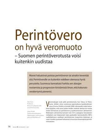 14 TALOUS & YHTEISKUNTA 1· 2007
Perintövero
on hyvä veromuoto
– Suomen perintöverotusta voisi
kuitenkin uudistaa
Saku Aura
Professori
Missourin yliopisto,USA
auras@missouri.edu
Jukka Pirttilä
Tutkimuskoordinaattori
Palkansaajien tutkimuslaitos
jukka.pirttila@labour.ﬁ
Monet haluaisivat poistaa perintöveron tai ainakin keventää
sitä.Perintöverolle on kuitenkin edelleen olemassa hyviä
perusteita.Suomessa kannattaisi harkita sen alarajan
nostamista ja progression kiristämistä ilman,että kokonais-
verokertymä pienenisi.
V
eronmaksajat eivät pidä perintöverosta. Kun Talous & Yhteis-
kunta -lehden viime numerossa raportoidussa kyselytutkimuk-
sessa (Forma, Pirttilä ja Uusitalo 2006) edustavalta osalta kansa-
laisia kysyttiin, mitä veroa pitäisi heidän mielestä alentaa tai nostaa,
eniten kannatusta sai perintöveron ja polttoaineveron alentaminen.
Molempien alentamista kannatti noin 70 % vastaajista. Kansalaisten
mielipiteet ovat heijastuneet myös puolueiden kannanottoihin. RKP:n
vaaliohjelmassa vaaditaan perintöverosta luopumista kokonaan, ja
useat muutkin puolueet haluaisivat erisuuruisia kevennyksiä perintö-
verotukseen.
 