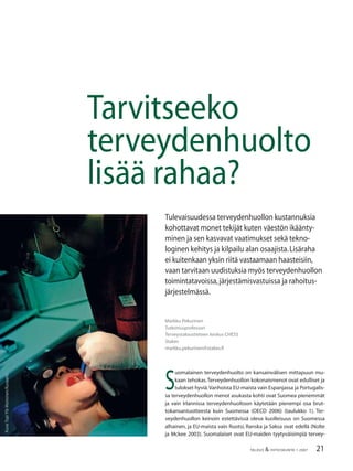 21TALOUS & YHTEISKUNTA 1·2007
Markku Pekurinen
Tutkimusprofessori
Terveystaloustieteen keskus CHESS
Stakes
markku.pekurinen@stakes.ﬁ
Tarvitseeko
terveydenhuolto
lisää rahaa?
Tulevaisuudessa terveydenhuollon kustannuksia
kohottavat monet tekijät kuten väestön ikäänty-
minen ja sen kasvavat vaatimukset sekä tekno-
loginen kehitys ja kilpailu alan osaajista.Lisäraha
ei kuitenkaan yksin riitä vastaamaan haasteisiin,
vaan tarvitaan uudistuksia myös terveydenhuollon
toimintatavoissa,järjestämisvastuissa ja rahoitus-
järjestelmässä.
Kuva:TopiYlä-Mononen/Kuvaario.
S
uomalainen terveydenhuolto on kansainvälisen mittapuun mu-
kaan tehokas.Terveydenhuollon kokonaismenot ovat edulliset ja
tulokset hyviä.Vanhoista EU-maista vain Espanjassa ja Portugalis-
sa terveydenhuollon menot asukasta kohti ovat Suomea pienemmät
ja vain Irlannissa terveydenhuoltoon käytetään pienempi osa brut-
tokansantuotteesta kuin Suomessa (OECD 2006) (taulukko 1). Ter-
veydenhuollon keinoin estettävissä oleva kuolleisuus on Suomessa
alhainen, ja EU-maista vain Ruotsi, Ranska ja Saksa ovat edellä (Nolte
ja Mckee 2003). Suomalaiset ovat EU-maiden tyytyväisimpiä tervey-
 