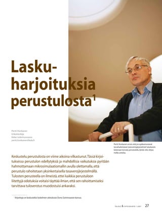 27TALOUS & YHTEISKUNTA 1·2007
Pertti Honkanen
Erikoistutkija
Kelan tutkimusosasto
pertti.honkanen@kela.ﬁ
Keskustelu perustulosta on viime aikoina vilkastunut.Tässä kirjoi-
tuksessa perustulon edellytyksiä ja mahdollisia vaikutuksia pyritään
hahmottamaan mikrosimulaatiomallin avulla olettamalla,että
perustulo rahoitetaan yksinkertaisella tasaverojärjestelmällä.
Tulosten perusteella on ilmeistä,ettei kaikkia perustuloon
liitettyjä odotuksia voitaisi täyttää ilman,että sen rahoittamiseksi
tarvittava tuloverotus muodostuisi ankaraksi.
Lasku-
harjoituksia
perustulosta1
1
Kirjoittaja on keskustellut laskelmien oletuksista Osmo Soininvaaran kanssa.
Pertti Honkanen arvioi,että jos epäkannustavat
tarveharkintaiset tulonsiirtojärjestelmät haluttaisiin
kokonaan korvata perustulolla,tämän olisi oltava
melko antelias.
 