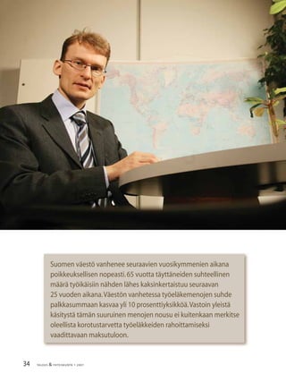 34 TALOUS & YHTEISKUNTA 1· 2007
Suomen väestö vanhenee seuraavien vuosikymmenien aikana
poikkeuksellisen nopeasti.65 vuotta täyttäneiden suhteellinen
määrä työikäisiin nähden lähes kaksinkertaistuu seuraavan
25 vuoden aikana.Väestön vanhetessa työeläkemenojen suhde
palkkasummaan kasvaa yli 10 prosenttiyksikköä.Vastoin yleistä
käsitystä tämän suuruinen menojen nousu ei kuitenkaan merkitse
oleellista korotustarvetta työeläkkeiden rahoittamiseksi
vaadittavaan maksutuloon.
 