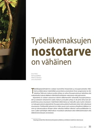 35TALOUS & YHTEISKUNTA 1·2007
T
yöeläkejärjestelmäämme voidaan luonnehtia lineaariseksi ja etuusperusteiseksi. Eläk-
keet ja eläkemaksut määritellään prosentteina ansiotulosta ilman progressiota tai elä-
kekattoa.Tältä osin maksun ja edun yhteys on vahva. Etuusperusteisuus tarkoittaa, että
maksettaviksi tulevat eläkkeet määrittävät kerättävän maksutason eikä päinvastoin.
Järjestelmä on osittain varautunut tuleviin eläkemenoihin rahastoilla. Etuusperusteisuu-
den ja osittaisen rahastoinnin osalta maksun ja etuuden yhteys ei ole yhtä vahva kuin jär-
jestelmissä, joissa etuustason määrittävät eläkemaksut ja maksuille saatu tuotto (rahastoi-
va maksuperusteinen järjestelmä).Etuusperusteisuudesta huolimatta tietyt riskit vaikuttavat
etuustasoon.Yksilötasolla työansiot tai niiden puute ovat suorassa yhteydessä eläkkeen ta-
soon ja tulevaisuudessa elinajan odote vaikuttaa kaikkien alkavien vanhuuseläkkeiden ta-
soon. Lisäksi työntekijän eläkemaksun muutokset vaikuttavat sekä indeksitarkistuksiin että
eläkettä kartuttavaan ansiotuloon.
Työeläkemaksujen
nostotarve
on vähäinen
Ismo Risku1
Kehityspäällikkö
Eläketurvakeskus
ismo.risku@etk.ﬁ
1
Kirjoittaja kiittää Peter Biströmiä yhteistyöstä artikkelissa esiteltävien laskelmien tekemisessä.
 