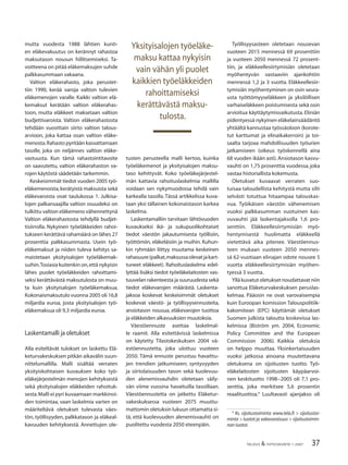 37TALOUS & YHTEISKUNTA 1·2007
mutta vuodesta 1988 lähtien kunti-
en eläkevakuutus on kerännyt rahastoa
maksutason nousun hillitsemiseksi. Ta-
voitteena on pitää eläkemaksujen suhde
palkkasummaan vakaana.
Valtion eläkerahasto, joka perustet-
tiin 1990, kerää varoja valtion tulevien
eläkemenojen varalle. Kaikki valtion elä-
kemaksut kerätään valtion eläkerahas-
toon, mutta eläkkeet maksetaan valtion
budjettivaroista. Valtion eläkerahastosta
tehdään vuosittain siirto valtion talous-
arvioon, joka kattaa osan valtion eläke-
menosta.Rahasto pyritään kasvattamaan
tasolle, joka on neljännes valtion eläke-
vastuusta. Kun tämä rahastointitavoite
on saavutettu, valtion eläkerahaston va-
rojen käytöstä säädetään tarkemmin.
Keskeisimmät tiedot vuoden 2005 työ-
eläkemenoista,kerätyistä maksuista sekä
eläkevaroista ovat taulukossa 1. Julkisa-
lojen palkansaajilla valtion osuudeksi on
tulkittu valtion eläkemeno vähennettynä
Valtion eläkerahastosta tehdyllä budjet-
tisiirrolla. Nykyinen työeläkkeiden rahoi-
tukseen kerättävä rahamäärä on lähes 27
prosenttia palkkasummasta. Usein työ-
eläkemaksut ja niiden tuleva kehitys sa-
maistetaan yksityisalojen työeläkemak-
suihin.Tosiasia kuitenkin on,että nykyisin
lähes puolet työeläkkeiden rahoittami-
seksi kerättävästä maksutulosta on muu-
ta kuin yksityisalojen työeläkemaksua.
Kokonaismaksutulo vuonna 2005 oli 16,8
miljardia euroa, josta yksityisalojen työ-
eläkemaksua oli 9,3 miljardia euroa.
Laskentamalli ja oletukset
Alla esiteltävät tulokset on laskettu Elä-
keturvakeskuksen pitkän aikavälin suun-
nittelumallilla. Malli sisältää verraten
yksityiskohtaisen kuvauksen koko työ-
eläkejärjestelmän menojen kehityksestä
sekä yksityisalojen eläkkeiden rahoituk-
sesta.Malli ei pyri kuvaamaan markkinoi-
den toimintaa, vaan laskelmia varten on
määriteltävä oletukset tulevasta väes-
tön, työllisyyden, palkkatason ja eläkeal-
kavuuden kehityksestä. Annettujen ole-
tusten perusteella malli kertoo, kuinka
työeläkemenot ja yksityisalojen maksu-
taso kehittyvät. Koko työeläkejärjestel-
män kattavia rahoituslaskelmia mallilla
voidaan sen nykymuodossa tehdä vain
karkealla tasolla. Tässä artikkelissa kuva-
taan yksi tällainen kokonaistason karkea
laskelma.
Laskentamalliin tarvitaan lähtövuoden
kuvaukseksi ikä- ja sukupuolikohtaiset
tiedot väestön jakautumisesta työllisiin,
työttömiin, eläkeläisiin ja muihin. Kuhun-
kin ryhmään liittyy muutama keskeinen
rahasuure(palkat,maksussaolevatjakart-
tuneet eläkkeet). Rahoituslaskelma edel-
lyttää lisäksi tiedot työeläkelaitosten vas-
tuuvelan rakenteesta ja suuruudesta sekä
tiedot eläkevarojen määrästä. Laskenta-
jaksoa koskevat keskeisimmät oletukset
koskevat väestö- ja työllisyysennusteita,
ansiotason nousua, eläkevarojen tuottoa
ja eläkkeiden alkavuuksien muutoksia.
Väestöennuste asettaa laskelmal-
le raamit. Alla esitettävissä laskelmissa
on käytetty Tilastokeskuksen 2004 vä-
estöennustetta, joka ulottuu vuoteen
2050. Tämä ennuste perustuu havaittu-
jen trendien jatkumiseen; syntyvyyden
ja siirtolaisuuden tason sekä kuolevuu-
den alenemisvauhdin oletetaan säily-
vän viime vuosina havaituilla tasoillaan.
Väestöennustetta on jatkettu Eläketur-
vakeskuksessa vuoteen 2075 muuttu-
mattomin oletuksin lukuun ottamatta si-
tä, että kuolevuuden alenemisvauhti on
puolitettu vuodesta 2050 eteenpäin.
Työllisyysasteen oletetaan nousevan
vuoteen 2015 mennessä 69 prosenttiin
ja vuoteen 2050 mennessä 72 prosent-
tiin, ja eläkkeellesiirtymisiän oletetaan
myöhentyvän vastaaviin ajankohtiin
mennessä 1,2 ja 3 vuotta. Eläkkeellesiir-
tymisiän myöhentyminen on osin seura-
usta työttömyyseläkkeen ja yksilöllisen
varhaiseläkkeen poistumisesta sekä osin
arvioitua käyttäytymisvaikutusta. Eliniän
pidentyessä nykyinen eläkelainsäädäntö
yhtäältä kannustaa työssäoloon (korote-
tut karttumat ja elinaikakerroin) ja toi-
saalta tarjoaa mahdollisuuden työurien
jatkamiseen (oikeus työskennellä aina
68 vuoden ikään asti).Ansiotason kasvu-
vauhti on 1,75 prosenttia vuodessa, joka
vastaa historiallista kokemusta.
Oletukset kuvaavat verraten suo-
tuisaa taloudellista kehitystä mutta silti
selvästi totuttua hitaampaa talouskas-
vua. Työikäisen väestön vähenemisen
vuoksi palkkasumman vuotuinen kas-
vuvauhti jää laskentajaksolla 1,6 pro-
senttiin. Eläkkeellesiirtymisiän myö-
hentymisestä huolimatta eläkkeellä
vietettävä aika pitenee. Väestöennus-
teen mukaan vuoteen 2050 mennes-
sä 62-vuotiaan elinajan odote nousee 5
vuotta eläkkeellesiirtymisiän myöhen-
tyessä 3 vuotta.
Yllä kuvatut oletukset noudattavat niin
sanottua Eläketurvakeskuksen peruslas-
kelmaa. Pääosin ne ovat varovaisempia
kuin Euroopan komission Talouspolitiik-
kakomitean (EPC) käyttämät oletukset
Suomen julkista taloutta koskevissa las-
kelmissa (Biström ym. 2004, Economic
Policy Committee and the European
Commission 2006). Kaikkia oletuksia
on helppo muuttaa. Yksinkertaisuuden
vuoksi jatkossa ainoana muutettavana
oletuksena on sijoitusten tuotto. Työ-
eläkelaitosten sijoitusten käypäarvoi-
nen keskituotto 1998−2005 oli 7,1 pro-
senttia, joka merkitsee 5,6 prosentin
reaalituottoa.4
Luultavasti ajanjakso oli
Yksityisalojen työeläke-
maksu kattaa nykyisin
vain vähän yli puolet
kaikkien työeläkkeiden
rahoittamiseksi
kerättävästä maksu-
tulosta.
4
Ks. sijoitustoiminta www.tela.ﬁ > sijoitustoi-
minta > tuotot ja vakavaraisuus > sijoitustoimin-
nan tuotot.
 