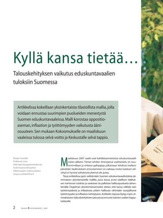 2 TALOUS & YHTEISKUNTA 1· 2007
Roope Uusitalo
Professori (ma)
Helsingin kauppakorkeakoulu
Tutkimuskoordinaattori
Palkansaajien tutkimuslaitos
roope.uusitalo@hse.ﬁ
Kyllä kansa tietää…
Talouskehityksen vaikutus eduskuntavaalien
tuloksiin Suomessa
Artikkelissa kokeillaan yksinkertaista tilastollista mallia,jolla
voidaan ennustaa suurimpien puolueiden menestystä
Suomen eduskuntavaaleissa.Malli korostaa oppositio-
aseman,inﬂaation ja työttömyyden vaikutusta ääni-
osuuteen.Sen mukaan Kokoomukselle on maaliskuun
vaaleissa tulossa selvä voitto ja Keskustalle selvä tappio.
M
aaliskuun 2007 vaalit ovat kahdeksannettoista eduskuntavaalit
sotien jälkeen. Tämän lehden ilmestyessä vaalitaistelu on kuu-
mimmillaan ja erilaisia galluppeja julkaistaan lehdissä melkein
päivittäin.Vaalituloksen ennustaminen on vaikeaa, mutta tuloksen sel-
vittyä ei hyvistä selityksistä yleensä ole pulaa.
Tässä artikkelissa pyrin selittämään Suomen eduskuntavaalituloksia ää-
rimmäisen yksinkertaisella mallilla, jossa kansa arvioi edellisen hallituk-
sen toiminnan tuloksia ja rankaisee tai palkitsee hallituspuolueita äänes-
tämällä. Ongelman yksinkertaistamiseksi oletan, että kansa välittää vain
työttömyydestä ja inﬂaatiosta, pitäen hallitusta vähintään osasyyllisenä
työttömyyden ja inﬂaation kehitykseen.Artikkelin lopusta löytyy myös vii-
meaikaiseentalouskehitykseenperustuvaennustetulevienvaalienloppu-
tulokselle.
 