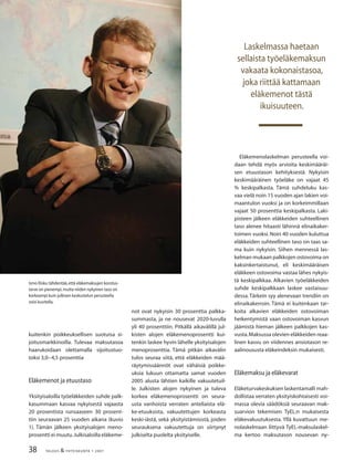 38 TALOUS & YHTEISKUNTA 1· 2007
Eläkemenolaskelman perusteella voi-
daan tehdä myös arvioita keskimääräi-
sen etuustason kehityksestä. Nykyisin
keskimääräinen työeläke on vajaat 45
% keskipalkasta. Tämä suhdeluku kas-
vaa vielä noin 15 vuoden ajan lakien voi-
maantulon vuoksi ja on korkeimmillaan
vajaat 50 prosenttia keskipalkasta. Laki-
pisteen jälkeen eläkkeiden suhteellinen
taso alenee hitaasti lähinnä elinaikaker-
toimen vuoksi. Noin 40 vuoden kuluttua
eläkkeiden suhteellinen taso on taas sa-
ma kuin nykyisin. Siihen mennessä las-
kelman mukaan palkkojen ostovoima on
kaksinkertaistunut, eli keskimääräisen
eläkkeen ostovoima vastaa lähes nykyis-
tä keskipalkkaa. Alkavien työeläkkeiden
suhde keskipalkkaan laskee vastaisuu-
dessa.Tärkein syy alenevaan trendiin on
elinaikakerroin. Tämä ei kuitenkaan tar-
koita alkavien eläkkeiden ostovoiman
heikentymistä vaan ostovoiman kasvun
jäämistä hieman jälkeen palkkojen kas-
vusta.Maksussa olevien eläkkeiden reaa-
linen kasvu on viidennes ansiotason re-
aalinoususta eläkeindeksin mukaisesti.
Eläkemaksu ja eläkevarat
Eläketurvakeskuksen laskentamalli mah-
dollistaa verraten yksityiskohtaisesti voi-
massa olevia säädöksiä seuraavan mak-
suarvion tekemisen TyEL:n mukaisesta
eläkevakuutuksesta. Yllä kuvattuun me-
nolaskelmaan liittyvä TyEL-maksulaskel-
ma kertoo maksutason nousevan ny-
Laskelmassa haetaan
sellaista työeläkemaksun
vakaata kokonaistasoa,
joka riittää kattamaan
eläkemenot tästä
ikuisuuteen.
Ismo Risku tähdentää,että eläkemaksujen korotus-
tarve on pienempi,mutta niiden nykyinen taso on
korkeampi kuin julkisen keskustelun perusteella
voisi kuvitella.
kuitenkin poikkeuksellisen suotuisa si-
joitusmarkkinoilla. Tulevaa maksutasoa
haarukoidaan olettamalla sijoitustuo-
toksi 3,0−4,5 prosenttia
Eläkemenot ja etuustaso
Yksityisaloilla työeläkkeiden suhde palk-
kasummaan kasvaa nykyisestä vajaasta
20 prosentista runsaaseen 30 prosent-
tiin seuraavan 25 vuoden aikana (kuvio
1). Tämän jälkeen yksityisalojen meno-
prosentti ei muutu.Julkisaloilla eläkeme-
not ovat nykyisin 30 prosenttia palkka-
summasta, ja ne nousevat 2020-luvulla
yli 40 prosenttiin. Pitkällä aikavälillä jul-
kisten alojen eläkemenoprosentti kui-
tenkin laskee hyvin lähelle yksityisalojen
menoprosenttia. Tämä pitkän aikavälin
tulos seuraa siitä, että eläkkeiden mää-
räytymissäännöt ovat vähäisiä poikke-
uksia lukuun ottamatta samat vuoden
2005 alusta lähtien kaikille vakuutetuil-
le. Julkisten alojen nykyinen ja tuleva
korkea eläkemenoprosentti on seura-
usta vanhoista verraten anteliaista elä-
ke-etuuksista, vakuutettujen korkeasta
keski-iästä, sekä yksityistämisistä, joiden
seurauksena vakuutettuja on siirtynyt
julkiselta puolelta yksityiselle.
 