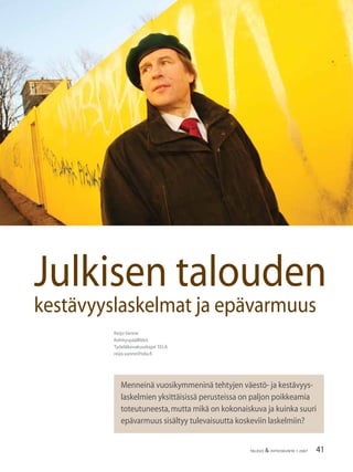 41TALOUS & YHTEISKUNTA 1·2007
Reijo Vanne
Kehityspäällikkö
Työeläkevakuuttajat TELA
reijo.vanne@tela.ﬁ
Menneinä vuosikymmeninä tehtyjen väestö- ja kestävyys-
laskelmien yksittäisissä perusteissa on paljon poikkeamia
toteutuneesta,mutta mikä on kokonaiskuva ja kuinka suuri
epävarmuus sisältyy tulevaisuutta koskeviin laskelmiin?
Julkisen talouden
kestävyyslaskelmat ja epävarmuus
 